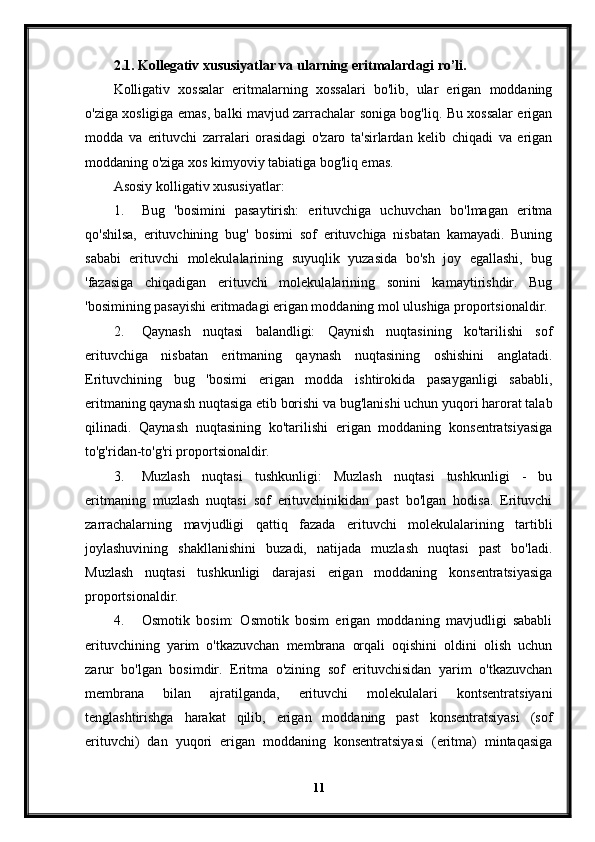 2.1. Kollegativ xususiyatlar va ularning eritmalardagi ro’li.
Kolligativ   xossalar   eritmalarning   xossalari   bo'lib,   ular   erigan   moddaning
o'ziga xosligiga emas, balki mavjud zarrachalar soniga bog'liq. Bu xossalar erigan
modda   va   erituvchi   zarralari   orasidagi   o'zaro   ta'sirlardan   kelib   chiqadi   va   erigan
moddaning o'ziga xos kimyoviy tabiatiga bog'liq emas.
Asosiy kolligativ xususiyatlar:
1. Bug   'bosimini   pasaytirish:   erituvchiga   uchuvchan   bo'lmagan   eritma
qo'shilsa,   erituvchining   bug'   bosimi   sof   erituvchiga   nisbatan   kamayadi.   Buning
sababi   erituvchi   molekulalarining   suyuqlik   yuzasida   bo'sh   joy   egallashi,   bug
'fazasiga   chiqadigan   erituvchi   molekulalarining   sonini   kamaytirishdir.   Bug
'bosimining pasayishi eritmadagi erigan moddaning mol ulushiga proportsionaldir.
2. Qaynash   nuqtasi   balandligi:   Qaynish   nuqtasining   ko'tarilishi   sof
erituvchiga   nisbatan   eritmaning   qaynash   nuqtasining   oshishini   anglatadi.
Erituvchining   bug   'bosimi   erigan   modda   ishtirokida   pasayganligi   sababli,
eritmaning qaynash nuqtasiga etib borishi va bug'lanishi uchun yuqori harorat talab
qilinadi.   Qaynash   nuqtasining   ko'tarilishi   erigan   moddaning   konsentratsiyasiga
to'g'ridan-to'g'ri proportsionaldir.
3. Muzlash   nuqtasi   tushkunligi:   Muzlash   nuqtasi   tushkunligi   -   bu
eritmaning   muzlash   nuqtasi   sof   erituvchinikidan   past   bo'lgan   hodisa.   Erituvchi
zarrachalarning   mavjudligi   qattiq   fazada   erituvchi   molekulalarining   tartibli
joylashuvining   shakllanishini   buzadi,   natijada   muzlash   nuqtasi   past   bo'ladi.
Muzlash   nuqtasi   tushkunligi   darajasi   erigan   moddaning   konsentratsiyasiga
proportsionaldir.
4. Osmotik   bosim:   Osmotik   bosim   erigan   moddaning   mavjudligi   sababli
erituvchining   yarim   o'tkazuvchan   membrana   orqali   oqishini   oldini   olish   uchun
zarur   bo'lgan   bosimdir.   Eritma   o'zining   sof   erituvchisidan   yarim   o'tkazuvchan
membrana   bilan   ajratilganda,   erituvchi   molekulalari   kontsentratsiyani
tenglashtirishga   harakat   qilib,   erigan   moddaning   past   konsentratsiyasi   (sof
erituvchi)   dan   yuqori   erigan   moddaning   konsentratsiyasi   (eritma)   mintaqasiga
11 