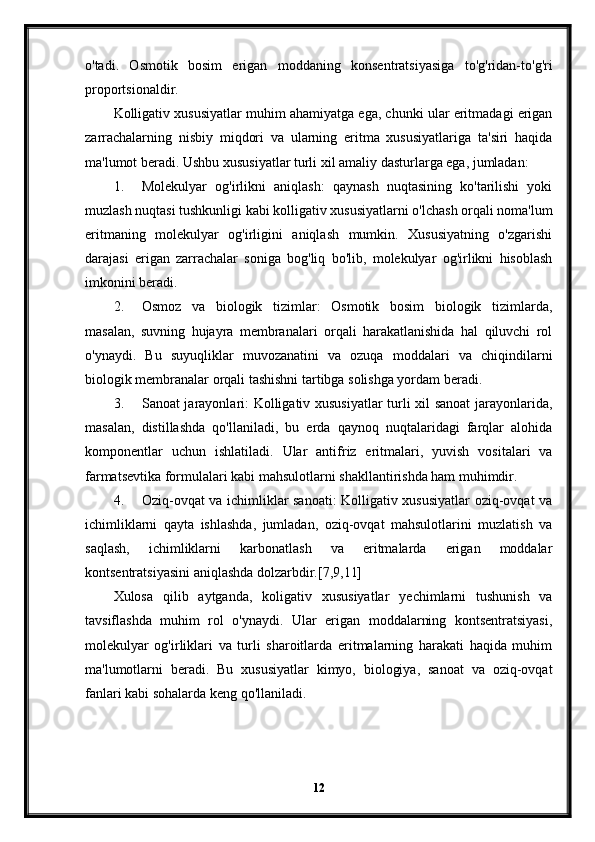 o'tadi.   Osmotik   bosim   erigan   moddaning   konsentratsiyasiga   to'g'ridan-to'g'ri
proportsionaldir.
Kolligativ xususiyatlar muhim ahamiyatga ega, chunki ular eritmadagi erigan
zarrachalarning   nisbiy   miqdori   va   ularning   eritma   xususiyatlariga   ta'siri   haqida
ma'lumot beradi. Ushbu xususiyatlar turli xil amaliy dasturlarga ega, jumladan:
1. Molekulyar   og'irlikni   aniqlash:   qaynash   nuqtasining   ko'tarilishi   yoki
muzlash nuqtasi tushkunligi kabi kolligativ xususiyatlarni o'lchash orqali noma'lum
eritmaning   molekulyar   og'irligini   aniqlash   mumkin.   Xususiyatning   o'zgarishi
darajasi   erigan   zarrachalar   soniga   bog'liq   bo'lib,   molekulyar   og'irlikni   hisoblash
imkonini beradi.
2. Osmoz   va   biologik   tizimlar:   Osmotik   bosim   biologik   tizimlarda,
masalan,   suvning   hujayra   membranalari   orqali   harakatlanishida   hal   qiluvchi   rol
o'ynaydi.   Bu   suyuqliklar   muvozanatini   va   ozuqa   moddalari   va   chiqindilarni
biologik membranalar orqali tashishni tartibga solishga yordam beradi.
3. Sanoat jarayonlari: Kolligativ xususiyatlar turli xil sanoat jarayonlarida,
masalan,   distillashda   qo'llaniladi,   bu   erda   qaynoq   nuqtalaridagi   farqlar   alohida
komponentlar   uchun   ishlatiladi.   Ular   antifriz   eritmalari,   yuvish   vositalari   va
farmatsevtika formulalari kabi mahsulotlarni shakllantirishda ham muhimdir.
4. Oziq-ovqat va ichimliklar sanoati: Kolligativ xususiyatlar oziq-ovqat va
ichimliklarni   qayta   ishlashda,   jumladan,   oziq-ovqat   mahsulotlarini   muzlatish   va
saqlash,   ichimliklarni   karbonatlash   va   eritmalarda   erigan   moddalar
kontsentratsiyasini aniqlashda dolzarbdir.[7,9,11]
Xulosa   qilib   aytganda,   koligativ   xususiyatlar   yechimlarni   tushunish   va
tavsiflashda   muhim   rol   o'ynaydi.   Ular   erigan   moddalarning   kontsentratsiyasi,
molekulyar   og'irliklari   va   turli   sharoitlarda   eritmalarning   harakati   haqida   muhim
ma'lumotlarni   beradi.   Bu   xususiyatlar   kimyo,   biologiya,   sanoat   va   oziq-ovqat
fanlari kabi sohalarda keng qo'llaniladi.
12 