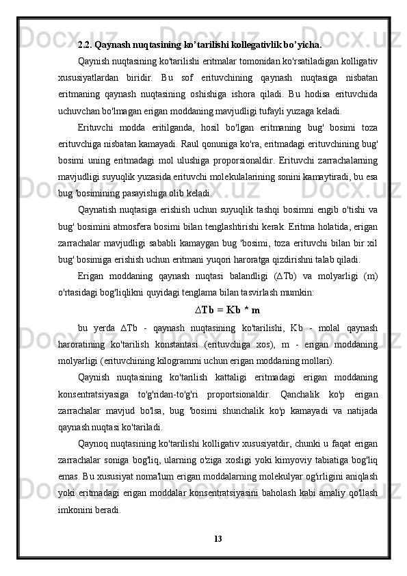 2.2. Qaynash nuqtasining ko’tarilishi kollegativlik bo’yicha.
Qaynish nuqtasining ko'tarilishi eritmalar tomonidan ko'rsatiladigan kolligativ
xususiyatlardan   biridir.   Bu   sof   erituvchining   qaynash   nuqtasiga   nisbatan
eritmaning   qaynash   nuqtasining   oshishiga   ishora   qiladi.   Bu   hodisa   erituvchida
uchuvchan bo'lmagan erigan moddaning mavjudligi tufayli yuzaga keladi.
Erituvchi   modda   eritilganda,   hosil   bo'lgan   eritmaning   bug'   bosimi   toza
erituvchiga nisbatan kamayadi. Raul qonuniga ko'ra, eritmadagi erituvchining bug'
bosimi   uning   eritmadagi   mol   ulushiga   proporsionaldir.   Erituvchi   zarrachalarning
mavjudligi suyuqlik yuzasida erituvchi molekulalarining sonini kamaytiradi, bu esa
bug 'bosimining pasayishiga olib keladi.
Qaynatish   nuqtasiga   erishish   uchun   suyuqlik   tashqi   bosimni   engib   o'tishi   va
bug' bosimini atmosfera bosimi bilan tenglashtirishi kerak. Eritma holatida, erigan
zarrachalar   mavjudligi   sababli   kamaygan   bug   'bosimi,   toza   erituvchi   bilan   bir   xil
bug' bosimiga erishish uchun eritmani yuqori haroratga qizdirishni talab qiladi.
Erigan   moddaning   qaynash   nuqtasi   balandligi   (∆Tb)   va   molyarligi   (m)
o'rtasidagi bog'liqlikni quyidagi tenglama bilan tasvirlash mumkin:
∆Tb = Kb * m
bu   yerda   ∆Tb   -   qaynash   nuqtasining   ko'tarilishi,   Kb   -   molal   qaynash
haroratining   ko'tarilish   konstantasi   (erituvchiga   xos),   m   -   erigan   moddaning
molyarligi (erituvchining kilogrammi uchun erigan moddaning mollari).
Qaynish   nuqtasining   ko'tarilish   kattaligi   eritmadagi   erigan   moddaning
konsentratsiyasiga   to'g'ridan-to'g'ri   proportsionaldir.   Qanchalik   ko'p   erigan
zarrachalar   mavjud   bo'lsa,   bug   'bosimi   shunchalik   ko'p   kamayadi   va   natijada
qaynash nuqtasi ko'tariladi.
Qaynoq nuqtasining ko'tarilishi kolligativ xususiyatdir, chunki u faqat erigan
zarrachalar   soniga  bog'liq,  ularning  o'ziga  xosligi  yoki   kimyoviy tabiatiga  bog'liq
emas. Bu xususiyat noma'lum erigan moddalarning molekulyar og'irligini aniqlash
yoki  eritmadagi  erigan moddalar  konsentratsiyasini  baholash  kabi  amaliy qo'llash
imkonini beradi.
13