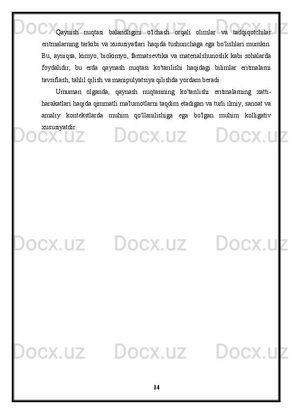 Qaynish   nuqtasi   balandligini   o'lchash   orqali   olimlar   va   tadqiqotchilar
eritmalarning tarkibi  va xususiyatlari  haqida tushunchaga ega bo'lishlari  mumkin.
Bu, ayniqsa, kimyo, biokimyo, farmatsevtika va materialshunoslik  kabi  sohalarda
foydalidir,   bu   erda   qaynash   nuqtasi   ko'tarilishi   haqidagi   bilimlar   eritmalarni
tavsiflash, tahlil qilish va manipulyatsiya qilishda yordam beradi.
Umuman   olganda,   qaynash   nuqtasining   ko'tarilishi   eritmalarning   xatti-
harakatlari haqida qimmatli ma'lumotlarni taqdim etadigan va turli ilmiy, sanoat va
amaliy   kontekstlarda   muhim   qo'llanilishiga   ega   bo'lgan   muhim   kolligativ
xususiyatdir.
14 