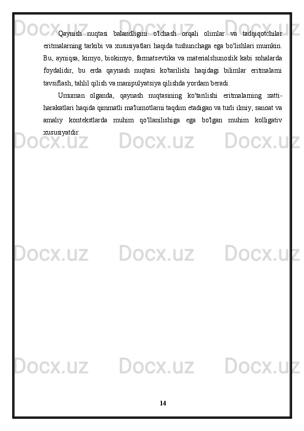 Qaynish   nuqtasi   balandligini   o'lchash   orqali   olimlar   va   tadqiqotchilar
eritmalarning tarkibi  va xususiyatlari  haqida tushunchaga ega bo'lishlari  mumkin.
Bu, ayniqsa, kimyo, biokimyo, farmatsevtika va materialshunoslik  kabi  sohalarda
foydalidir,   bu   erda   qaynash   nuqtasi   ko'tarilishi   haqidagi   bilimlar   eritmalarni
tavsiflash, tahlil qilish va manipulyatsiya qilishda yordam beradi.
Umuman   olganda,   qaynash   nuqtasining   ko'tarilishi   eritmalarning   xatti-
harakatlari haqida qimmatli ma'lumotlarni taqdim etadigan va turli ilmiy, sanoat va
amaliy   kontekstlarda   muhim   qo'llanilishiga   ega   bo'lgan   muhim   kolligativ
xususiyatdir.
14