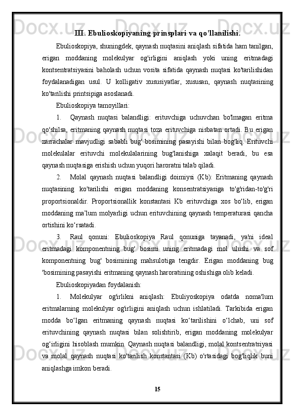 III. Ebulioskopiyaning prinsplari va qo’llanilishi.
Ebulioskopiya, shuningdek, qaynash nuqtasini aniqlash sifatida ham tanilgan,
erigan   moddaning   molekulyar   og'irligini   aniqlash   yoki   uning   eritmadagi
kontsentratsiyasini   baholash   uchun   vosita   sifatida   qaynash   nuqtasi   ko'tarilishidan
foydalanadigan   usul.   U   kolligativ   xususiyatlar,   xususan,   qaynash   nuqtasining
ko'tarilishi printsipiga asoslanadi.
Ebulioskopiya tamoyillari:
1. Qaynash   nuqtasi   balandligi:   erituvchiga   uchuvchan   bo'lmagan   eritma
qo'shilsa,   eritmaning   qaynash   nuqtasi   toza   erituvchiga   nisbatan   ortadi.   Bu   erigan
zarrachalar   mavjudligi   sababli   bug'   bosimining   pasayishi   bilan   bog'liq.   Erituvchi
molekulalar   erituvchi   molekulalarining   bug'lanishiga   xalaqit   beradi,   bu   esa
qaynash nuqtasiga erishish uchun yuqori haroratni talab qiladi.
2. Molal   qaynash   nuqtasi   balandligi   doimiysi   (Kb):   Eritmaning   qaynash
nuqtasining   ko'tarilishi   erigan   moddaning   konsentratsiyasiga   to'g'ridan-to'g'ri
proportsionaldir.   Proportsionallik   konstantasi   Kb   erituvchiga   xos   bo‘lib,   erigan
moddaning ma’lum molyarligi uchun erituvchining qaynash temperaturasi qancha
ortishini ko‘rsatadi.
3. Raul   qonuni:   Ebulioskopiya   Raul   qonuniga   tayanadi,   ya'ni   ideal
eritmadagi   komponentning   bug'   bosimi   uning   eritmadagi   mol   ulushi   va   sof
komponentning   bug'   bosimining   mahsulotiga   tengdir.   Erigan   moddaning   bug
'bosimining pasayishi eritmaning qaynash haroratining oshishiga olib keladi.
Ebulioskopiyadan foydalanish:
1. Molekulyar   og'irlikni   aniqlash:   Ebuliyoskopiya   odatda   noma'lum
eritmalarning   molekulyar   og'irligini   aniqlash   uchun   ishlatiladi.   Tarkibida   erigan
modda   bo‘lgan   eritmaning   qaynash   nuqtasi   ko‘tarilishini   o‘lchab,   uni   sof
erituvchining   qaynash   nuqtasi   bilan   solishtirib,   erigan   moddaning   molekulyar
og‘irligini hisoblash  mumkin. Qaynash nuqtasi  balandligi, molal kontsentratsiyasi
va   molal   qaynash   nuqtasi   ko'tarilish   konstantasi   (Kb)   o'rtasidagi   bog'liqlik   buni
aniqlashga imkon beradi.
15