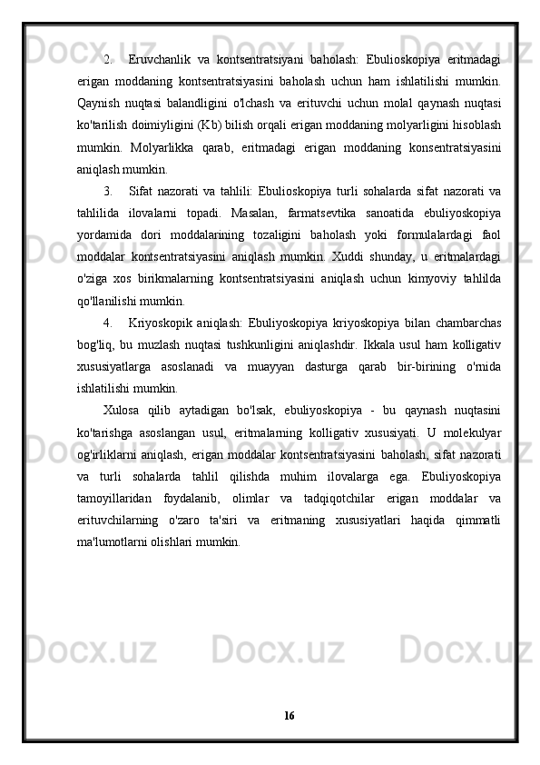 2. Eruvchanlik   va   kontsentratsiyani   baholash:   Ebulioskopiya   eritmadagi
erigan   moddaning   kontsentratsiyasini   baholash   uchun   ham   ishlatilishi   mumkin.
Qaynish   nuqtasi   balandligini   o'lchash   va   erituvchi   uchun   molal   qaynash   nuqtasi
ko'tarilish doimiyligini (Kb) bilish orqali erigan moddaning molyarligini hisoblash
mumkin.   Molyarlikka   qarab,   eritmadagi   erigan   moddaning   konsentratsiyasini
aniqlash mumkin.
3. Sifat   nazorati   va   tahlili:   Ebulioskopiya   turli   sohalarda   sifat   nazorati   va
tahlilida   ilovalarni   topadi.   Masalan,   farmatsevtika   sanoatida   ebuliyoskopiya
yordamida   dori   moddalarining   tozaligini   baholash   yoki   formulalardagi   faol
moddalar   kontsentratsiyasini   aniqlash   mumkin.   Xuddi   shunday,   u   eritmalardagi
o'ziga   xos   birikmalarning   kontsentratsiyasini   aniqlash   uchun   kimyoviy   tahlilda
qo'llanilishi mumkin.
4. Kriyoskopik   aniqlash:   Ebuliyoskopiya   kriyoskopiya   bilan   chambarchas
bog'liq,   bu   muzlash   nuqtasi   tushkunligini   aniqlashdir.   Ikkala   usul   ham   kolligativ
xususiyatlarga   asoslanadi   va   muayyan   dasturga   qarab   bir-birining   o'rnida
ishlatilishi mumkin.
Xulosa   qilib   aytadigan   bo'lsak,   ebuliyoskopiya   -   bu   qaynash   nuqtasini
ko'tarishga   asoslangan   usul,   eritmalarning   kolligativ   xususiyati.   U   molekulyar
og'irliklarni   aniqlash,   erigan   moddalar   kontsentratsiyasini   baholash,   sifat   nazorati
va   turli   sohalarda   tahlil   qilishda   muhim   ilovalarga   ega.   Ebuliyoskopiya
tamoyillaridan   foydalanib,   olimlar   va   tadqiqotchilar   erigan   moddalar   va
erituvchilarning   o'zaro   ta'siri   va   eritmaning   xususiyatlari   haqida   qimmatli
ma'lumotlarni olishlari mumkin.
16 