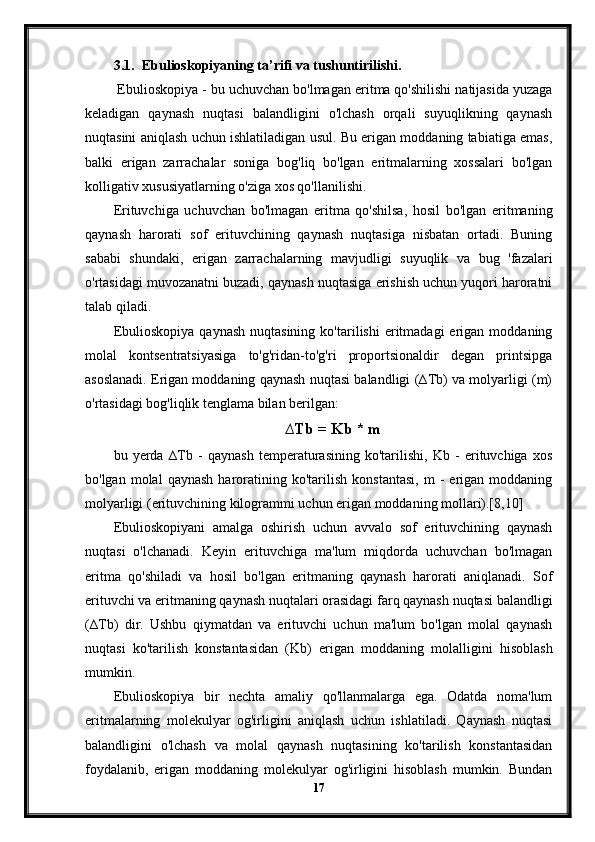 3.1. Ebulioskopiyaning ta’rifi va tushuntirilishi.
 Ebulioskopiya - bu uchuvchan bo'lmagan eritma qo'shilishi natijasida yuzaga
keladigan   qaynash   nuqtasi   balandligini   o'lchash   orqali   suyuqlikning   qaynash
nuqtasini aniqlash uchun ishlatiladigan usul. Bu erigan moddaning tabiatiga emas,
balki   erigan   zarrachalar   soniga   bog'liq   bo'lgan   eritmalarning   xossalari   bo'lgan
kolligativ xususiyatlarning o'ziga xos qo'llanilishi.
Erituvchiga   uchuvchan   bo'lmagan   eritma   qo'shilsa,   hosil   bo'lgan   eritmaning
qaynash   harorati   sof   erituvchining   qaynash   nuqtasiga   nisbatan   ortadi.   Buning
sababi   shundaki,   erigan   zarrachalarning   mavjudligi   suyuqlik   va   bug   'fazalari
o'rtasidagi muvozanatni buzadi, qaynash nuqtasiga erishish uchun yuqori haroratni
talab qiladi.
Ebulioskopiya   qaynash   nuqtasining   ko'tarilishi  eritmadagi   erigan   moddaning
molal   kontsentratsiyasiga   to'g'ridan-to'g'ri   proportsionaldir   degan   printsipga
asoslanadi. Erigan moddaning qaynash nuqtasi balandligi (∆Tb) va molyarligi (m)
o'rtasidagi bog'liqlik tenglama bilan berilgan:
∆Tb = Kb * m
bu   yerda   ∆Tb   -   qaynash   temperaturasining   ko'tarilishi,   Kb   -   erituvchiga   xos
bo'lgan   molal   qaynash   haroratining  ko'tarilish   konstantasi,   m   -   erigan  moddaning
molyarligi (erituvchining kilogrammi uchun erigan moddaning mollari).[8,10]
Ebulioskopiyani   amalga   oshirish   uchun   avvalo   sof   erituvchining   qaynash
nuqtasi   o'lchanadi.   Keyin   erituvchiga   ma'lum   miqdorda   uchuvchan   bo'lmagan
eritma   qo'shiladi   va   hosil   bo'lgan   eritmaning   qaynash   harorati   aniqlanadi.   Sof
erituvchi va eritmaning qaynash nuqtalari orasidagi farq qaynash nuqtasi balandligi
(∆Tb)   dir.   Ushbu   qiymatdan   va   erituvchi   uchun   ma'lum   bo'lgan   molal   qaynash
nuqtasi   ko'tarilish   konstantasidan   (Kb)   erigan   moddaning   molalligini   hisoblash
mumkin.
Ebulioskopiya   bir   nechta   amaliy   qo'llanmalarga   ega.   Odatda   noma'lum
eritmalarning   molekulyar   og'irligini   aniqlash   uchun   ishlatiladi.   Qaynash   nuqtasi
balandligini   o'lchash   va   molal   qaynash   nuqtasining   ko'tarilish   konstantasidan
foydalanib,   erigan   moddaning   molekulyar   og'irligini   hisoblash   mumkin.   Bundan
17 