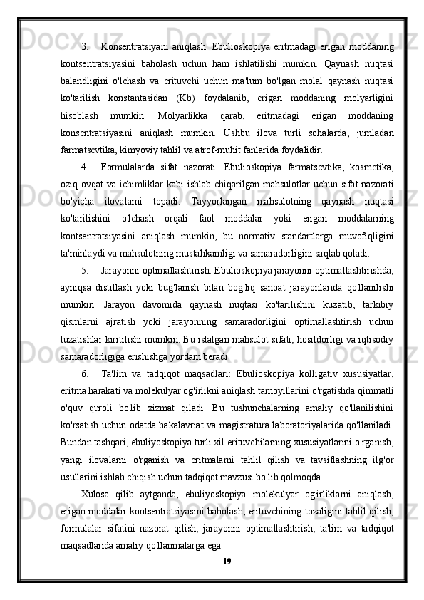 3. Konsentratsiyani   aniqlash:   Ebulioskopiya   eritmadagi   erigan   moddaning
kontsentratsiyasini   baholash   uchun   ham   ishlatilishi   mumkin.   Qaynash   nuqtasi
balandligini   o'lchash   va   erituvchi   uchun   ma'lum   bo'lgan   molal   qaynash   nuqtasi
ko'tarilish   konstantasidan   (Kb)   foydalanib,   erigan   moddaning   molyarligini
hisoblash   mumkin.   Molyarlikka   qarab,   eritmadagi   erigan   moddaning
konsentratsiyasini   aniqlash   mumkin.   Ushbu   ilova   turli   sohalarda,   jumladan
farmatsevtika, kimyoviy tahlil va atrof-muhit fanlarida foydalidir.
4. Formulalarda   sifat   nazorati:   Ebulioskopiya   farmatsevtika,   kosmetika,
oziq-ovqat  va ichimliklar  kabi  ishlab chiqarilgan mahsulotlar uchun sifat nazorati
bo'yicha   ilovalarni   topadi.   Tayyorlangan   mahsulotning   qaynash   nuqtasi
ko'tarilishini   o'lchash   orqali   faol   moddalar   yoki   erigan   moddalarning
kontsentratsiyasini   aniqlash   mumkin,   bu   normativ   standartlarga   muvofiqligini
ta'minlaydi va mahsulotning mustahkamligi va samaradorligini saqlab qoladi.
5. Jarayonni optimallashtirish: Ebulioskopiya jarayonni optimallashtirishda,
ayniqsa   distillash   yoki   bug'lanish   bilan   bog'liq   sanoat   jarayonlarida   qo'llanilishi
mumkin.   Jarayon   davomida   qaynash   nuqtasi   ko'tarilishini   kuzatib,   tarkibiy
qismlarni   ajratish   yoki   jarayonning   samaradorligini   optimallashtirish   uchun
tuzatishlar kiritilishi mumkin. Bu istalgan mahsulot sifati, hosildorligi va iqtisodiy
samaradorligiga erishishga yordam beradi.
6. Ta'lim   va   tadqiqot   maqsadlari:   Ebulioskopiya   kolligativ   xususiyatlar,
eritma harakati va molekulyar og'irlikni aniqlash tamoyillarini o'rgatishda qimmatli
o'quv   quroli   bo'lib   xizmat   qiladi.   Bu   tushunchalarning   amaliy   qo'llanilishini
ko'rsatish uchun odatda bakalavriat va magistratura laboratoriyalarida qo'llaniladi.
Bundan tashqari, ebuliyoskopiya turli xil erituvchilarning xususiyatlarini o'rganish,
yangi   ilovalarni   o'rganish   va   eritmalarni   tahlil   qilish   va   tavsiflashning   ilg'or
usullarini ishlab chiqish uchun tadqiqot mavzusi bo'lib qolmoqda.
Xulosa   qilib   aytganda,   ebuliyoskopiya   molekulyar   og'irliklarni   aniqlash,
erigan moddalar kontsentratsiyasini baholash, erituvchining tozaligini tahlil qilish,
formulalar   sifatini   nazorat   qilish,   jarayonni   optimallashtirish,   ta'lim   va   tadqiqot
maqsadlarida amaliy qo'llanmalarga ega. 
19 