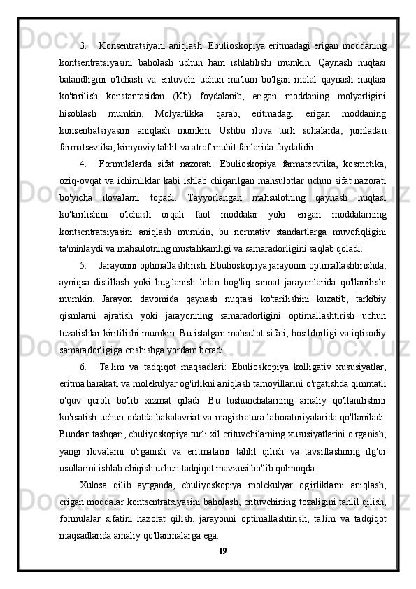 3. Konsentratsiyani   aniqlash:   Ebulioskopiya   eritmadagi   erigan   moddaning
kontsentratsiyasini   baholash   uchun   ham   ishlatilishi   mumkin.   Qaynash   nuqtasi
balandligini   o'lchash   va   erituvchi   uchun   ma'lum   bo'lgan   molal   qaynash   nuqtasi
ko'tarilish   konstantasidan   (Kb)   foydalanib,   erigan   moddaning   molyarligini
hisoblash   mumkin.   Molyarlikka   qarab,   eritmadagi   erigan   moddaning
konsentratsiyasini   aniqlash   mumkin.   Ushbu   ilova   turli   sohalarda,   jumladan
farmatsevtika, kimyoviy tahlil va atrof-muhit fanlarida foydalidir.
4. Formulalarda   sifat   nazorati:   Ebulioskopiya   farmatsevtika,   kosmetika,
oziq-ovqat  va ichimliklar  kabi  ishlab chiqarilgan mahsulotlar uchun sifat nazorati
bo'yicha   ilovalarni   topadi.   Tayyorlangan   mahsulotning   qaynash   nuqtasi
ko'tarilishini   o'lchash   orqali   faol   moddalar   yoki   erigan   moddalarning
kontsentratsiyasini   aniqlash   mumkin,   bu   normativ   standartlarga   muvofiqligini
ta'minlaydi va mahsulotning mustahkamligi va samaradorligini saqlab qoladi.
5. Jarayonni optimallashtirish: Ebulioskopiya jarayonni optimallashtirishda,
ayniqsa   distillash   yoki   bug'lanish   bilan   bog'liq   sanoat   jarayonlarida   qo'llanilishi
mumkin.   Jarayon   davomida   qaynash   nuqtasi   ko'tarilishini   kuzatib,   tarkibiy
qismlarni   ajratish   yoki   jarayonning   samaradorligini   optimallashtirish   uchun
tuzatishlar kiritilishi mumkin. Bu istalgan mahsulot sifati, hosildorligi va iqtisodiy
samaradorligiga erishishga yordam beradi.
6. Ta'lim   va   tadqiqot   maqsadlari:   Ebulioskopiya   kolligativ   xususiyatlar,
eritma harakati va molekulyar og'irlikni aniqlash tamoyillarini o'rgatishda qimmatli
o'quv   quroli   bo'lib   xizmat   qiladi.   Bu   tushunchalarning   amaliy   qo'llanilishini
ko'rsatish uchun odatda bakalavriat va magistratura laboratoriyalarida qo'llaniladi.
Bundan tashqari, ebuliyoskopiya turli xil erituvchilarning xususiyatlarini o'rganish,
yangi   ilovalarni   o'rganish   va   eritmalarni   tahlil   qilish   va   tavsiflashning   ilg'or
usullarini ishlab chiqish uchun tadqiqot mavzusi bo'lib qolmoqda.
Xulosa   qilib   aytganda,   ebuliyoskopiya   molekulyar   og'irliklarni   aniqlash,
erigan moddalar kontsentratsiyasini baholash, erituvchining tozaligini tahlil qilish,
formulalar   sifatini   nazorat   qilish,   jarayonni   optimallashtirish,   ta'lim   va   tadqiqot
maqsadlarida amaliy qo'llanmalarga ega. 
19