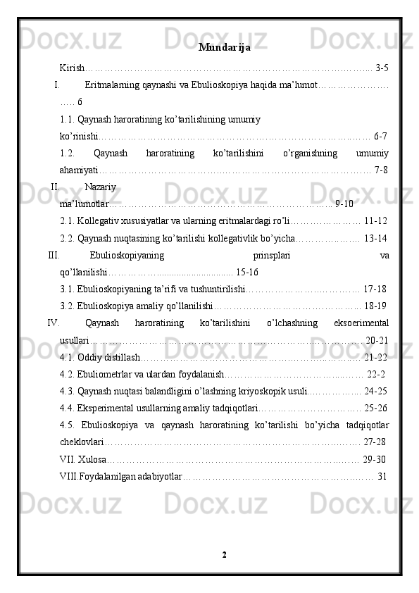 Mundarija
Kirish…………………………………………………………………….…….... 3-5
I. Eritmalarning qaynashi va Ebulioskopiya haqida ma’lumot………………….
….. 6
1.1. Qaynash haroratining ko’tarilishining umumiy 
ko’rinishi…………………………………………….……………………..…… 6-7
1.2.   Qaynash   haroratining   ko’tarilishini   o’rganishning   umumiy
ahamiyati………………………………..…………………………………….… 7-8
II. Nazariy
ma’lumotlar…………………………………………………………... 9-10
2.1. Kollegativ xususiyatlar va ularning eritmalardagi ro’li……….………… 11-12
2.2. Qaynash nuqtasining ko’tarilishi kollegativlik bo’yicha…………..….… 13-14
III. Ebulioskopiyaning   prinsplari   va
qo’llanilishi……………............................... 15-16
3.1. Ebulioskopiyaning ta’rifi va tushuntirilishi…………………..……….… 17-18
3.2. Ebulioskopiya amaliy qo’llanilishi…………………………….………... 18-19
IV. Qaynash   haroratining   ko’tarilishini   o’lchashning   eksoerimental
usullari…………………………………………………………..……………. 20-21
4.1. Oddiy distillash……………………………………….………...……..… 21-22
4.2. Ebuliometrlar va ulardan foydalanish…………………………….....…… 22-2
4.3. Qaynash nuqtasi balandligini o’lashning kriyoskopik usuli..………….... 24-25
4.4. Eksperimental usullarning amaliy tadqiqotlari………………………….. 25-26
4.5.   Ebulioskopiya   va   qaynash   haroratining   ko’tarilishi   bo’yicha   tadqiqotlar
cheklovlari……………………………………………………………..….…. 27-28
VII. Xulosa……………………………………………………………..….… 29-30
VIII.Foydalanilgan adabiyotlar……………………………………………..…… 31
2 