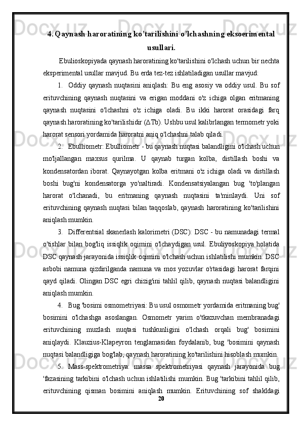 4. Qaynash haroratining ko’tarilishini o’lchashning eksoerimental
usullari.
 Ebulioskopiyada qaynash haroratining ko'tarilishini o'lchash uchun bir nechta
eksperimental usullar mavjud.  Bu erda tez-tez ishlatiladigan usullar mavjud:
1. Oddiy   qaynash   nuqtasini   aniqlash:   Bu   eng   asosiy   va   oddiy   usul.   Bu   sof
erituvchining   qaynash   nuqtasini   va   erigan   moddani   o'z   ichiga   olgan   eritmaning
qaynash   nuqtasini   o'lchashni   o'z   ichiga   oladi.   Bu   ikki   harorat   orasidagi   farq
qaynash haroratining ko'tarilishidir (∆Tb). Ushbu usul kalibrlangan termometr yoki
harorat sensori yordamida haroratni aniq o'lchashni talab qiladi.
2. Ebulliometr: Ebulliometr - bu qaynash nuqtasi balandligini o'lchash uchun
mo'ljallangan   maxsus   qurilma.   U   qaynab   turgan   kolba,   distillash   boshi   va
kondensatordan   iborat.   Qaynayotgan   kolba   eritmani   o'z   ichiga   oladi   va   distillash
boshi   bug'ni   kondensatorga   yo'naltiradi.   Kondensatsiyalangan   bug   'to'plangan
harorat   o'lchanadi,   bu   eritmaning   qaynash   nuqtasini   ta'minlaydi.   Uni   sof
erituvchining   qaynash   nuqtasi   bilan   taqqoslab,   qaynash   haroratining   ko'tarilishini
aniqlash mumkin.
3. Differentsial skanerlash kalorimetri (DSC): DSC - bu namunadagi termal
o'tishlar   bilan   bog'liq   issiqlik   oqimini   o'lchaydigan   usul.   Ebuliyoskopiya   holatida
DSC qaynash jarayonida issiqlik oqimini o'lchash uchun ishlatilishi mumkin. DSC
asbobi   namuna   qizdirilganda   namuna   va   mos   yozuvlar   o'rtasidagi   harorat   farqini
qayd qiladi. Olingan DSC egri chizig'ini  tahlil  qilib, qaynash nuqtasi  balandligini
aniqlash mumkin.
4. Bug 'bosimi osmometriyasi: Bu usul osmometr yordamida eritmaning bug'
bosimini   o'lchashga   asoslangan.   Osmometr   yarim   o'tkazuvchan   membranadagi
erituvchining   muzlash   nuqtasi   tushkunligini   o'lchash   orqali   bug'   bosimini
aniqlaydi.   Klauzius-Klapeyron   tenglamasidan   foydalanib,   bug   'bosimini   qaynash
nuqtasi balandligiga bog'lab, qaynash haroratining ko'tarilishini hisoblash mumkin.
5. Mass-spektrometriya:   massa   spektrometriyasi   qaynash   jarayonida   bug
'fazasining tarkibini o'lchash uchun ishlatilishi mumkin. Bug 'tarkibini tahlil qilib,
erituvchining   qisman   bosimini   aniqlash   mumkin.   Erituvchining   sof   shakldagi
20