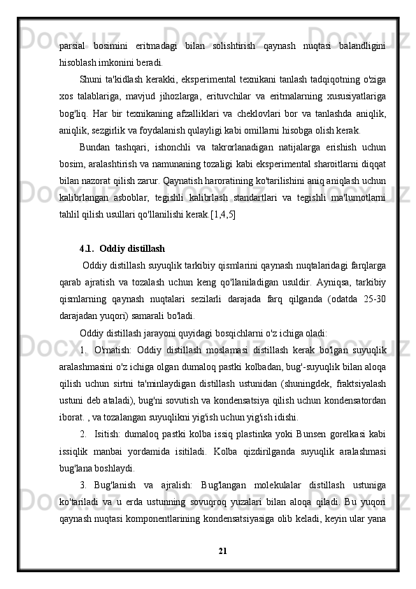 parsial   bosimini   eritmadagi   bilan   solishtirish   qaynash   nuqtasi   balandligini
hisoblash imkonini beradi.
Shuni  ta'kidlash kerakki, eksperimental  texnikani  tanlash tadqiqotning o'ziga
xos   talablariga,   mavjud   jihozlarga,   erituvchilar   va   eritmalarning   xususiyatlariga
bog'liq.   Har   bir   texnikaning   afzalliklari   va   cheklovlari   bor   va   tanlashda   aniqlik,
aniqlik, sezgirlik va foydalanish qulayligi kabi omillarni hisobga olish kerak.
Bundan   tashqari,   ishonchli   va   takrorlanadigan   natijalarga   erishish   uchun
bosim, aralashtirish va namunaning tozaligi kabi eksperimental sharoitlarni diqqat
bilan nazorat qilish zarur. Qaynatish haroratining ko'tarilishini aniq aniqlash uchun
kalibrlangan   asboblar,   tegishli   kalibrlash   standartlari   va   tegishli   ma'lumotlarni
tahlil qilish usullari qo'llanilishi kerak.[1,4,5]
4.1. Oddiy distillash
  Oddiy distillash suyuqlik tarkibiy qismlarini qaynash nuqtalaridagi farqlarga
qarab   ajratish   va   tozalash   uchun   keng   qo'llaniladigan   usuldir.   Ayniqsa,   tarkibiy
qismlarning   qaynash   nuqtalari   sezilarli   darajada   farq   qilganda   (odatda   25-30
darajadan yuqori) samarali bo'ladi.
Oddiy distillash jarayoni quyidagi bosqichlarni o'z ichiga oladi:
1. O'rnatish:   Oddiy   distillash   moslamasi   distillash   kerak   bo'lgan   suyuqlik
aralashmasini o'z ichiga olgan dumaloq pastki kolbadan, bug'-suyuqlik bilan aloqa
qilish   uchun   sirtni   ta'minlaydigan   distillash   ustunidan   (shuningdek,   fraktsiyalash
ustuni deb ataladi), bug'ni sovutish va kondensatsiya qilish uchun kondensatordan
iborat. , va tozalangan suyuqlikni yig'ish uchun yig'ish idishi.
2. Isitish:   dumaloq   pastki   kolba   issiq   plastinka   yoki   Bunsen   gorelkasi   kabi
issiqlik   manbai   yordamida   isitiladi.   Kolba   qizdirilganda   suyuqlik   aralashmasi
bug'lana boshlaydi.
3. Bug'lanish   va   ajralish:   Bug'langan   molekulalar   distillash   ustuniga
ko'tariladi   va   u   erda   ustunning   sovuqroq   yuzalari   bilan   aloqa   qiladi.   Bu   yuqori
qaynash nuqtasi komponentlarining kondensatsiyasiga olib keladi, keyin ular yana
21 