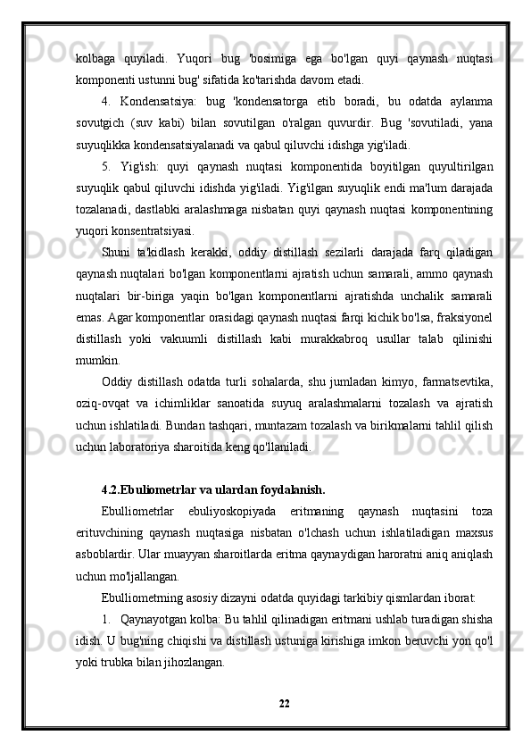 kolbaga   quyiladi.   Yuqori   bug   'bosimiga   ega   bo'lgan   quyi   qaynash   nuqtasi
komponenti ustunni bug' sifatida ko'tarishda davom etadi.
4. Kondensatsiya:   bug   'kondensatorga   etib   boradi,   bu   odatda   aylanma
sovutgich   (suv   kabi)   bilan   sovutilgan   o'ralgan   quvurdir.   Bug   'sovutiladi,   yana
suyuqlikka kondensatsiyalanadi va qabul qiluvchi idishga yig'iladi.
5. Yig'ish:   quyi   qaynash   nuqtasi   komponentida   boyitilgan   quyultirilgan
suyuqlik qabul qiluvchi idishda yig'iladi. Yig'ilgan suyuqlik endi ma'lum darajada
tozalanadi,   dastlabki   aralashmaga   nisbatan   quyi   qaynash   nuqtasi   komponentining
yuqori konsentratsiyasi.
Shuni   ta'kidlash   kerakki,   oddiy   distillash   sezilarli   darajada   farq   qiladigan
qaynash nuqtalari bo'lgan komponentlarni ajratish uchun samarali, ammo qaynash
nuqtalari   bir-biriga   yaqin   bo'lgan   komponentlarni   ajratishda   unchalik   samarali
emas. Agar komponentlar orasidagi qaynash nuqtasi farqi kichik bo'lsa, fraksiyonel
distillash   yoki   vakuumli   distillash   kabi   murakkabroq   usullar   talab   qilinishi
mumkin.
Oddiy   distillash   odatda   turli   sohalarda,   shu   jumladan   kimyo,   farmatsevtika,
oziq-ovqat   va   ichimliklar   sanoatida   suyuq   aralashmalarni   tozalash   va   ajratish
uchun ishlatiladi. Bundan tashqari, muntazam tozalash va birikmalarni tahlil qilish
uchun laboratoriya sharoitida keng qo'llaniladi.
4.2. Ebuliometrlar va ulardan foydalanish.
Ebulliometrlar   ebuliyoskopiyada   eritmaning   qaynash   nuqtasini   toza
erituvchining   qaynash   nuqtasiga   nisbatan   o'lchash   uchun   ishlatiladigan   maxsus
asboblardir. Ular muayyan sharoitlarda eritma qaynaydigan haroratni aniq aniqlash
uchun mo'ljallangan.
Ebulliometrning asosiy dizayni odatda quyidagi tarkibiy qismlardan iborat:
1. Qaynayotgan kolba: Bu tahlil qilinadigan eritmani ushlab turadigan shisha
idish. U bug'ning chiqishi va distillash ustuniga kirishiga imkon beruvchi yon qo'l
yoki trubka bilan jihozlangan.
22