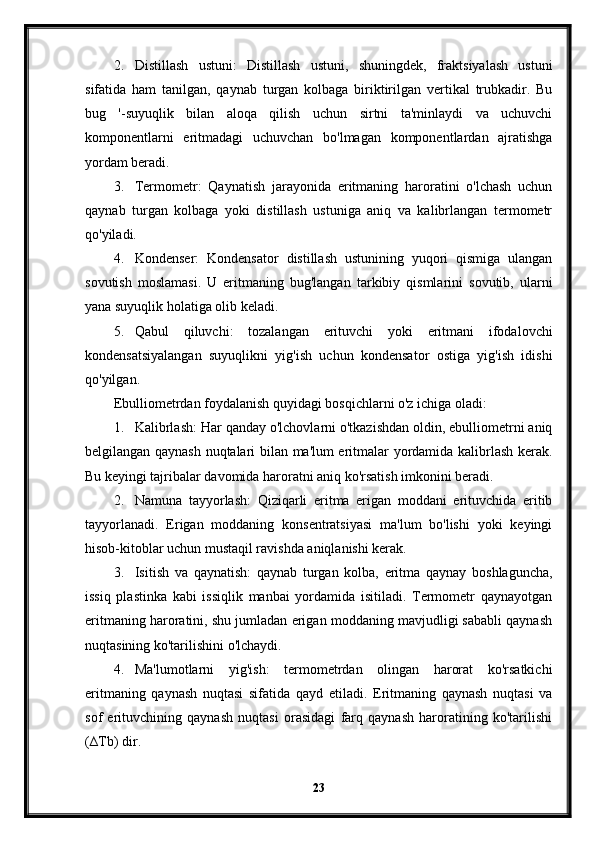 2. Distillash   ustuni:   Distillash   ustuni,   shuningdek,   fraktsiyalash   ustuni
sifatida   ham   tanilgan,   qaynab   turgan   kolbaga   biriktirilgan   vertikal   trubkadir.   Bu
bug   '-suyuqlik   bilan   aloqa   qilish   uchun   sirtni   ta'minlaydi   va   uchuvchi
komponentlarni   eritmadagi   uchuvchan   bo'lmagan   komponentlardan   ajratishga
yordam beradi.
3. Termometr:   Qaynatish   jarayonida   eritmaning   haroratini   o'lchash   uchun
qaynab   turgan   kolbaga   yoki   distillash   ustuniga   aniq   va   kalibrlangan   termometr
qo'yiladi.
4. Kondenser:   Kondensator   distillash   ustunining   yuqori   qismiga   ulangan
sovutish   moslamasi.   U   eritmaning   bug'langan   tarkibiy   qismlarini   sovutib,   ularni
yana suyuqlik holatiga olib keladi.
5. Qabul   qiluvchi:   tozalangan   erituvchi   yoki   eritmani   ifodalovchi
kondensatsiyalangan   suyuqlikni   yig'ish   uchun   kondensator   ostiga   yig'ish   idishi
qo'yilgan.
Ebulliometrdan foydalanish quyidagi bosqichlarni o'z ichiga oladi:
1. Kalibrlash: Har qanday o'lchovlarni o'tkazishdan oldin, ebulliometrni aniq
belgilangan qaynash nuqtalari bilan ma'lum eritmalar yordamida kalibrlash kerak.
Bu keyingi tajribalar davomida haroratni aniq ko'rsatish imkonini beradi.
2. Namuna   tayyorlash:   Qiziqarli   eritma   erigan   moddani   erituvchida   eritib
tayyorlanadi.   Erigan   moddaning   konsentratsiyasi   ma'lum   bo'lishi   yoki   keyingi
hisob-kitoblar uchun mustaqil ravishda aniqlanishi kerak.
3. Isitish   va   qaynatish:   qaynab   turgan   kolba,   eritma   qaynay   boshlaguncha,
issiq   plastinka   kabi   issiqlik   manbai   yordamida   isitiladi.   Termometr   qaynayotgan
eritmaning haroratini, shu jumladan erigan moddaning mavjudligi sababli qaynash
nuqtasining ko'tarilishini o'lchaydi.
4. Ma'lumotlarni   yig'ish:   termometrdan   olingan   harorat   ko'rsatkichi
eritmaning   qaynash   nuqtasi   sifatida   qayd   etiladi.   Eritmaning   qaynash   nuqtasi   va
sof   erituvchining   qaynash   nuqtasi   orasidagi   farq   qaynash   haroratining   ko'tarilishi
(∆Tb) dir.
23
