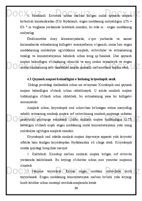 5. Hisoblash:   Erituvchi   uchun   ma'lum   bo'lgan   molal   qaynash   nuqtasi
ko'tarilish konstantasidan (Kb) foydalanib, erigan moddaning molyaliligini ∆Tb =
Kb   *   m   tenglama   yordamida   hisoblash   mumkin,   bu   erda   m   -   erigan   moddaning
molyarligi.
Ebulliometrlar   ilmiy   laboratoriyalarda,   o quv   yurtlarida   va   sanoatʻ
korxonalarida  eritmalarning  kolligativ  xususiyatlarini   o rganish,  noma lum  erigan	
ʻ ʼ
moddalarning   molekulyar   og irliklarini   aniqlash,   erituvchilar   va   eritmalarning	
ʻ
tozaligi   va   konsentratsiyasini   baholash   uchun   keng   qo llaniladi.   Ular   qaynash	
ʻ
nuqtasi   balandligini   o'lchashning   ishonchli   va   aniq   usulini   ta'minlaydi   va   erigan
eritma tizimlarining xatti-harakatlari haqida qimmatli ma'lumotlarni taqdim etadi.
4.3. Qaynash nuqtasi balandligini o’lashning kriyoskopik usuli.
 Oldingi javobdagi chalkashlik uchun uzr so'rayman. Krioskopik usul qaynash
nuqtasi   balandligini   o'lchash   uchun   ishlatilmaydi.   U   aslida   muzlash   nuqtasi
tushkunligini   o'lchash   uchun   ishlatiladi,   bu   eritmalarning   yana   bir   kolligativ
xususiyatidir.
Aniqlash   uchun,   kriyoskopik   usul   uchuvchan   bo'lmagan   eritma   mavjudligi
sababli   eritmaning   muzlash   nuqtasi   sof   erituvchining   muzlash   nuqtasiga   nisbatan
pasaytirish   printsipiga   asoslanadi.   Ushbu   muzlash   nuqtasi   tushkunligini   (∆Tf)
kattaligini   o'lchash   orqali   erigan   moddaning   molal   konsentratsiyasini   yoki   uning
molekulyar og'irligini aniqlash mumkin.
Kriyoskopik   usul   odatda   muzlash   nuqtasi   depressiya   apparati   yoki   kriyostat
sifatida   ham   tanilgan   kriyoskopdan   foydalanishni   o'z   ichiga   oladi.   Kriyoskopik
usulda quyidagi bosqichlar mavjud:
1. Kalibrlash:   Krioskop   ma'lum   muzlash   nuqtasi   bo'lgan   sof   erituvchi
yordamida   kalibrlanadi.   Bu   keyingi   o'lchovlar   uchun   mos   yozuvlar   nuqtasini
o'rnatadi.
2. Namuna   tayyorlash:   Eritma   erigan   moddani   erituvchida   eritib
tayyorlanadi.   Erigan   moddaning   konsentratsiyasi   ma'lum   bo'lishi   yoki   keyingi
hisob-kitoblar uchun mustaqil ravishda aniqlanishi kerak.
24 