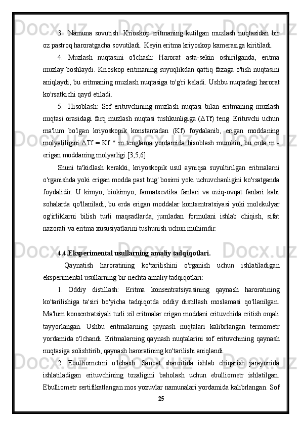 3. Namuna   sovutish:   Krioskop   eritmaning   kutilgan   muzlash   nuqtasidan   bir
oz pastroq haroratgacha sovutiladi.  Keyin eritma kriyoskop kamerasiga kiritiladi.
4. Muzlash   nuqtasini   o'lchash:   Harorat   asta-sekin   oshirilganda,   eritma
muzlay boshlaydi. Krioskop eritmaning suyuqlikdan qattiq fazaga o'tish nuqtasini
aniqlaydi, bu eritmaning muzlash nuqtasiga to'g'ri keladi.  Ushbu nuqtadagi harorat
ko'rsatkichi qayd etiladi.
5. Hisoblash:   Sof   erituvchining   muzlash   nuqtasi   bilan   eritmaning   muzlash
nuqtasi  orasidagi   farq  muzlash   nuqtasi  tushkunligiga  (∆Tf)  teng.  Erituvchi  uchun
ma'lum   bo'lgan   kriyoskopik   konstantadan   (Kf)   foydalanib,   erigan   moddaning
molyaliligini  ∆Tf  =  Kf   *  m   tenglama  yordamida   hisoblash   mumkin,  bu  erda  m  -
erigan moddaning molyarligi.[3,5,6]
Shuni   ta'kidlash   kerakki,   kriyoskopik   usul   ayniqsa   suyultirilgan   eritmalarni
o'rganishda yoki erigan modda past bug' bosimi yoki uchuvchanligini ko'rsatganda
foydalidir.   U   kimyo,   biokimyo,   farmatsevtika   fanlari   va   oziq-ovqat   fanlari   kabi
sohalarda  qo'llaniladi, bu  erda erigan  moddalar   kontsentratsiyasi   yoki  molekulyar
og'irliklarni   bilish   turli   maqsadlarda,   jumladan   formulani   ishlab   chiqish,   sifat
nazorati va eritma xususiyatlarini tushunish uchun muhimdir.
4.4. Eksperimental usullarning amaliy tadqiqotlari.
  Qaynatish   haroratining   ko'tarilishini   o'rganish   uchun   ishlatiladigan
eksperimental usullarning bir nechta amaliy tadqiqotlari:
1. Oddiy   distillash:   Eritma   konsentratsiyasining   qaynash   haroratining
ko'tarilishiga   ta'siri   bo'yicha   tadqiqotda   oddiy   distillash   moslamasi   qo'llanilgan.
Ma'lum konsentratsiyali turli xil eritmalar erigan moddani erituvchida eritish orqali
tayyorlangan.   Ushbu   eritmalarning   qaynash   nuqtalari   kalibrlangan   termometr
yordamida o'lchandi. Eritmalarning qaynash nuqtalarini sof erituvchining qaynash
nuqtasiga solishtirib, qaynash haroratining ko'tarilishi aniqlandi.
2. Ebulliometrni   o'lchash:   Sanoat   sharoitida   ishlab   chiqarish   jarayonida
ishlatiladigan   erituvchining   tozaligini   baholash   uchun   ebulliometr   ishlatilgan.
Ebulliometr sertifikatlangan mos yozuvlar namunalari yordamida kalibrlangan. Sof
25 