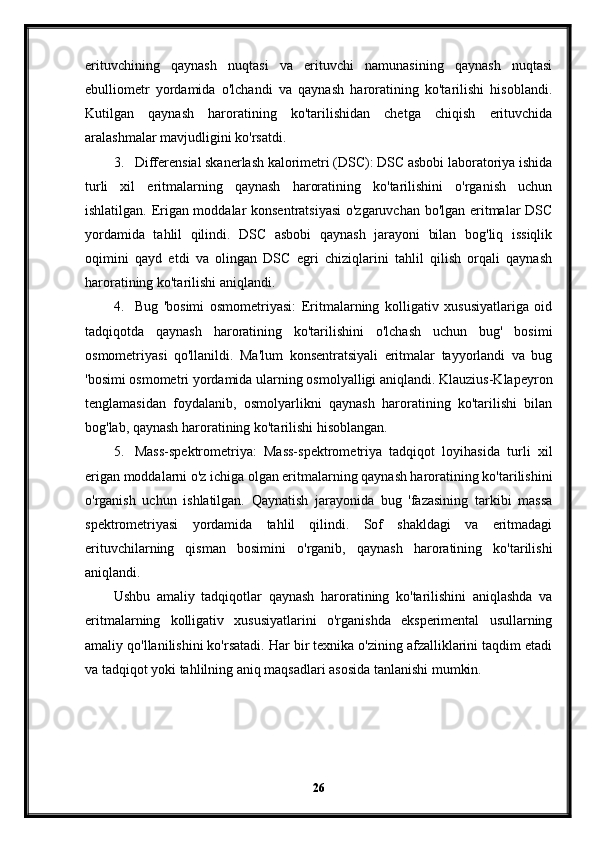 erituvchining   qaynash   nuqtasi   va   erituvchi   namunasining   qaynash   nuqtasi
ebulliometr   yordamida   o'lchandi   va   qaynash   haroratining   ko'tarilishi   hisoblandi.
Kutilgan   qaynash   haroratining   ko'tarilishidan   chetga   chiqish   erituvchida
aralashmalar mavjudligini ko'rsatdi.
3. Differensial skanerlash kalorimetri (DSC): DSC asbobi laboratoriya ishida
turli   xil   eritmalarning   qaynash   haroratining   ko'tarilishini   o'rganish   uchun
ishlatilgan. Erigan moddalar konsentratsiyasi  o'zgaruvchan bo'lgan eritmalar DSC
yordamida   tahlil   qilindi.   DSC   asbobi   qaynash   jarayoni   bilan   bog'liq   issiqlik
oqimini   qayd   etdi   va   olingan   DSC   egri   chiziqlarini   tahlil   qilish   orqali   qaynash
haroratining ko'tarilishi aniqlandi.
4. Bug   'bosimi   osmometriyasi:   Eritmalarning   kolligativ   xususiyatlariga   oid
tadqiqotda   qaynash   haroratining   ko'tarilishini   o'lchash   uchun   bug'   bosimi
osmometriyasi   qo'llanildi.   Ma'lum   konsentratsiyali   eritmalar   tayyorlandi   va   bug
'bosimi osmometri yordamida ularning osmolyalligi aniqlandi. Klauzius-Klapeyron
tenglamasidan   foydalanib,   osmolyarlikni   qaynash   haroratining   ko'tarilishi   bilan
bog'lab, qaynash haroratining ko'tarilishi hisoblangan.
5. Mass-spektrometriya:   Mass-spektrometriya   tadqiqot   loyihasida   turli   xil
erigan moddalarni o'z ichiga olgan eritmalarning qaynash haroratining ko'tarilishini
o'rganish   uchun   ishlatilgan.   Qaynatish   jarayonida   bug   'fazasining   tarkibi   massa
spektrometriyasi   yordamida   tahlil   qilindi.   Sof   shakldagi   va   eritmadagi
erituvchilarning   qisman   bosimini   o'rganib,   qaynash   haroratining   ko'tarilishi
aniqlandi.
Ushbu   amaliy   tadqiqotlar   qaynash   haroratining   ko'tarilishini   aniqlashda   va
eritmalarning   kolligativ   xususiyatlarini   o'rganishda   eksperimental   usullarning
amaliy qo'llanilishini ko'rsatadi. Har bir texnika o'zining afzalliklarini taqdim etadi
va tadqiqot yoki tahlilning aniq maqsadlari asosida tanlanishi mumkin.
26 