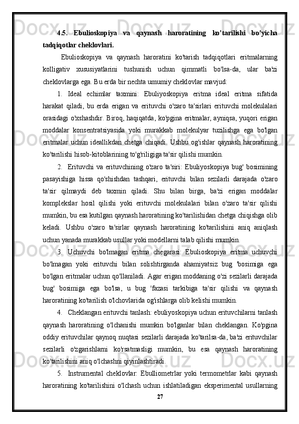 4.5.   Ebulioskopiya   va   qaynash   haroratining   ko’tarilishi   bo’yicha
tadqiqotlar cheklovlari.
  Ebulioskopiya   va   qaynash   haroratini   ko'tarish   tadqiqotlari   eritmalarning
kolligativ   xususiyatlarini   tushunish   uchun   qimmatli   bo'lsa-da,   ular   ba'zi
cheklovlarga ega.  Bu erda bir nechta umumiy cheklovlar mavjud:
1. Ideal   echimlar   taxmini:   Ebuliyoskopiya   eritma   ideal   eritma   sifatida
harakat   qiladi,   bu   erda   erigan   va   erituvchi   o'zaro   ta'sirlari   erituvchi   molekulalari
orasidagi  o'xshashdir. Biroq, haqiqatda, ko'pgina eritmalar, ayniqsa, yuqori erigan
moddalar   konsentratsiyasida   yoki   murakkab   molekulyar   tuzilishga   ega   bo'lgan
eritmalar   uchun   ideallikdan   chetga   chiqadi.   Ushbu   og'ishlar   qaynash   haroratining
ko'tarilishi hisob-kitoblarining to'g'riligiga ta'sir qilishi mumkin.
2. Erituvchi   va   erituvchining   o'zaro   ta'siri:   Ebuliyoskopiya   bug'   bosimining
pasayishiga   hissa   qo'shishdan   tashqari,   erituvchi   bilan   sezilarli   darajada   o'zaro
ta'sir   qilmaydi   deb   taxmin   qiladi.   Shu   bilan   birga,   ba'zi   erigan   moddalar
komplekslar   hosil   qilishi   yoki   erituvchi   molekulalari   bilan   o'zaro   ta'sir   qilishi
mumkin, bu esa kutilgan qaynash haroratining ko'tarilishidan chetga chiqishga olib
keladi.   Ushbu   o'zaro   ta'sirlar   qaynash   haroratining   ko'tarilishini   aniq   aniqlash
uchun yanada murakkab usullar yoki modellarni talab qilishi mumkin.
3. Uchuvchi   bo'lmagan   eritma   chegarasi:   Ebulioskopiya   eritma   uchuvchi
bo'lmagan   yoki   erituvchi   bilan   solishtirganda   ahamiyatsiz   bug   'bosimiga   ega
bo'lgan eritmalar uchun qo'llaniladi. Agar erigan moddaning o'zi sezilarli darajada
bug'   bosimiga   ega   bo'lsa,   u   bug   'fazasi   tarkibiga   ta'sir   qilishi   va   qaynash
haroratining ko'tarilish o'lchovlarida og'ishlarga olib kelishi mumkin.
4. Cheklangan erituvchi tanlash: ebuliyoskopiya uchun erituvchilarni tanlash
qaynash   haroratining   o'lchanishi   mumkin   bo'lganlar   bilan   cheklangan.   Ko'pgina
oddiy erituvchilar qaynoq nuqtasi sezilarli darajada ko'tarilsa-da, ba'zi erituvchilar
sezilarli   o'zgarishlarni   ko'rsatmasligi   mumkin,   bu   esa   qaynash   haroratining
ko'tarilishini aniq o'lchashni qiyinlashtiradi.
5. Instrumental   cheklovlar:   Ebulliometrlar   yoki   termometrlar   kabi   qaynash
haroratining   ko'tarilishini   o'lchash   uchun   ishlatiladigan   eksperimental   usullarning
27 