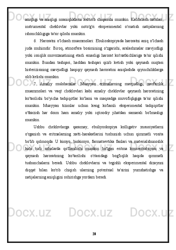 aniqligi   va  aniqligi   noaniqliklarni  keltirib  chiqarishi   mumkin.   Kalibrlash  xatolari,
instrumental   cheklovlar   yoki   noto'g'ri   eksperimental   o'rnatish   natijalarning
ishonchliligiga ta'sir qilishi mumkin.
6. Haroratni   o'lchash  muammolari:  Ebulioskopiyada   haroratni   aniq o'lchash
juda   muhimdir.   Biroq,   atmosfera   bosimining   o'zgarishi,   aralashmalar   mavjudligi
yoki   issiqlik   muvozanatining   etarli   emasligi   harorat   ko'rsatkichlariga   ta'sir   qilishi
mumkin.   Bundan   tashqari,   haddan   tashqari   qizib   ketish   yoki   qaynash   nuqtasi
histerizisining   mavjudligi   haqiqiy   qaynash   haroratini   aniqlashda   qiyinchiliklarga
olib kelishi mumkin.
7. Amaliy   mulohazalar:   Muayyan   eritmalarning   mavjudligi,   xavfsizlik
muammolari   va   vaqt   cheklovlari   kabi   amaliy   cheklovlar   qaynash   haroratining
ko'tarilishi   bo'yicha   tadqiqotlar   ko'lami   va   maqsadga   muvofiqligiga   ta'sir   qilishi
mumkin.   Muayyan   tizimlar   uchun   keng   ko'lamli   eksperimental   tadqiqotlar
o'tkazish   har   doim   ham   amaliy   yoki   iqtisodiy   jihatdan   samarali   bo'lmasligi
mumkin.
Ushbu   cheklovlarga   qaramay,   ebuliyoskopiya   kolligativ   xususiyatlarni
o'rganish   va   eritmalarning   xatti-harakatlarini   tushunish   uchun   qimmatli   vosita
bo'lib   qolmoqda.   U   kimyo,   biokimyo,   farmatsevtika   fanlari   va   materialshunoslik
kabi   turli   sohalarda   qo'llanilishi   mumkin   bo'lgan   eritma   konsentratsiyasi   va
qaynash   haroratining   ko'tarilishi   o'rtasidagi   bog'liqlik   haqida   qimmatli
tushunchalarni   beradi.   Ushbu   cheklovlarni   va   tegishli   eksperimental   dizaynni
diqqat   bilan   ko'rib   chiqish   ularning   potentsial   ta'sirini   yumshatishga   va
natijalarning aniqligini oshirishga yordam beradi.
28 