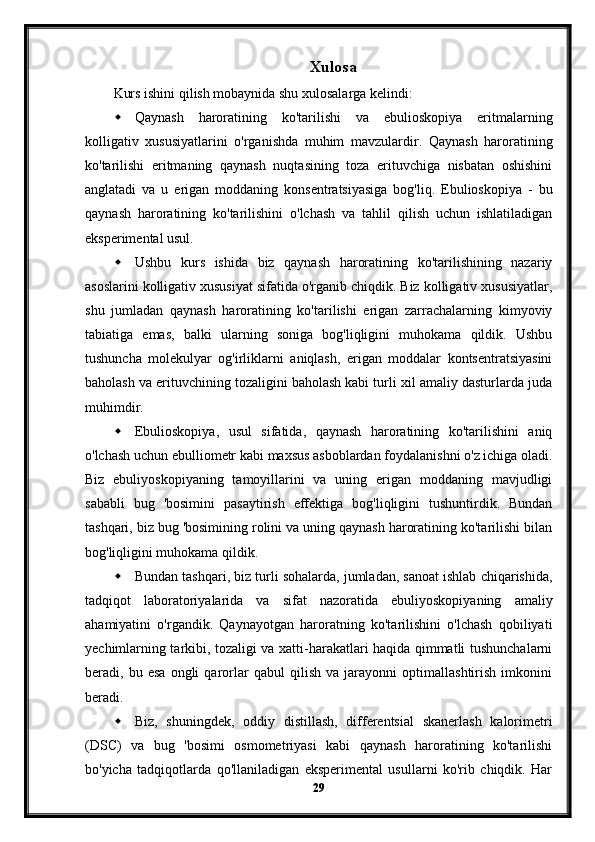 Xulosa
Kurs ishini qilish mobaynida shu xulosalarga kelindi:
 Qaynash   haroratining   ko'tarilishi   va   ebulioskopiya   eritmalarning
kolligativ   xususiyatlarini   o'rganishda   muhim   mavzulardir.   Qaynash   haroratining
ko'tarilishi   eritmaning   qaynash   nuqtasining   toza   erituvchiga   nisbatan   oshishini
anglatadi   va   u   erigan   moddaning   konsentratsiyasiga   bog'liq.   Ebulioskopiya   -   bu
qaynash   haroratining   ko'tarilishini   o'lchash   va   tahlil   qilish   uchun   ishlatiladigan
eksperimental usul.
 Ushbu   kurs   ishida   biz   qaynash   haroratining   ko'tarilishining   nazariy
asoslarini kolligativ xususiyat sifatida o'rganib chiqdik. Biz kolligativ xususiyatlar,
shu   jumladan   qaynash   haroratining   ko'tarilishi   erigan   zarrachalarning   kimyoviy
tabiatiga   emas,   balki   ularning   soniga   bog'liqligini   muhokama   qildik.   Ushbu
tushuncha   molekulyar   og'irliklarni   aniqlash,   erigan   moddalar   kontsentratsiyasini
baholash va erituvchining tozaligini baholash kabi turli xil amaliy dasturlarda juda
muhimdir.
 Ebulioskopiya,   usul   sifatida,   qaynash   haroratining   ko'tarilishini   aniq
o'lchash uchun ebulliometr kabi maxsus asboblardan foydalanishni o'z ichiga oladi.
Biz   ebuliyoskopiyaning   tamoyillarini   va   uning   erigan   moddaning   mavjudligi
sababli   bug   'bosimini   pasaytirish   effektiga   bog'liqligini   tushuntirdik.   Bundan
tashqari, biz bug 'bosimining rolini va uning qaynash haroratining ko'tarilishi bilan
bog'liqligini muhokama qildik.
 Bundan tashqari, biz turli sohalarda, jumladan, sanoat ishlab chiqarishida,
tadqiqot   laboratoriyalarida   va   sifat   nazoratida   ebuliyoskopiyaning   amaliy
ahamiyatini   o'rgandik.   Qaynayotgan   haroratning   ko'tarilishini   o'lchash   qobiliyati
yechimlarning tarkibi, tozaligi va xatti-harakatlari haqida qimmatli tushunchalarni
beradi,   bu   esa   ongli   qarorlar   qabul   qilish   va   jarayonni   optimallashtirish   imkonini
beradi.
 Biz,   shuningdek,   oddiy   distillash,   differentsial   skanerlash   kalorimetri
(DSC)   va   bug   'bosimi   osmometriyasi   kabi   qaynash   haroratining   ko'tarilishi
bo'yicha   tadqiqotlarda   qo'llaniladigan   eksperimental   usullarni   ko'rib   chiqdik.   Har
29 