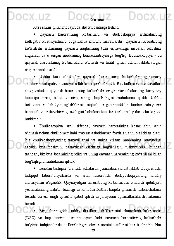 Xulosa
Kurs ishini qilish mobaynida shu xulosalarga kelindi:
 Qaynash   haroratining   ko'tarilishi   va   ebulioskopiya   eritmalarning
kolligativ   xususiyatlarini   o'rganishda   muhim   mavzulardir.   Qaynash   haroratining
ko'tarilishi   eritmaning   qaynash   nuqtasining   toza   erituvchiga   nisbatan   oshishini
anglatadi   va   u   erigan   moddaning   konsentratsiyasiga   bog'liq.   Ebulioskopiya   -   bu
qaynash   haroratining   ko'tarilishini   o'lchash   va   tahlil   qilish   uchun   ishlatiladigan
eksperimental usul.
 Ushbu   kurs   ishida   biz   qaynash   haroratining   ko'tarilishining   nazariy
asoslarini kolligativ xususiyat sifatida o'rganib chiqdik. Biz kolligativ xususiyatlar,
shu   jumladan   qaynash   haroratining   ko'tarilishi   erigan   zarrachalarning   kimyoviy
tabiatiga   emas,   balki   ularning   soniga   bog'liqligini   muhokama   qildik.   Ushbu
tushuncha   molekulyar   og'irliklarni   aniqlash,   erigan   moddalar   kontsentratsiyasini
baholash va erituvchining tozaligini baholash kabi turli xil amaliy dasturlarda juda
muhimdir.
 Ebulioskopiya,   usul   sifatida,   qaynash   haroratining   ko'tarilishini   aniq
o'lchash uchun ebulliometr kabi maxsus asboblardan foydalanishni o'z ichiga oladi.
Biz   ebuliyoskopiyaning   tamoyillarini   va   uning   erigan   moddaning   mavjudligi
sababli   bug   'bosimini   pasaytirish   effektiga   bog'liqligini   tushuntirdik.   Bundan
tashqari, biz bug 'bosimining rolini va uning qaynash haroratining ko'tarilishi bilan
bog'liqligini muhokama qildik.
 Bundan tashqari, biz turli sohalarda, jumladan, sanoat ishlab chiqarishida,
tadqiqot   laboratoriyalarida   va   sifat   nazoratida   ebuliyoskopiyaning   amaliy
ahamiyatini   o'rgandik.   Qaynayotgan   haroratning   ko'tarilishini   o'lchash   qobiliyati
yechimlarning tarkibi, tozaligi va xatti-harakatlari haqida qimmatli tushunchalarni
beradi,   bu   esa   ongli   qarorlar   qabul   qilish   va   jarayonni   optimallashtirish   imkonini
beradi.
 Biz,   shuningdek,   oddiy   distillash,   differentsial   skanerlash   kalorimetri
(DSC)   va   bug   'bosimi   osmometriyasi   kabi   qaynash   haroratining   ko'tarilishi
bo'yicha   tadqiqotlarda   qo'llaniladigan   eksperimental   usullarni   ko'rib   chiqdik.   Har
29