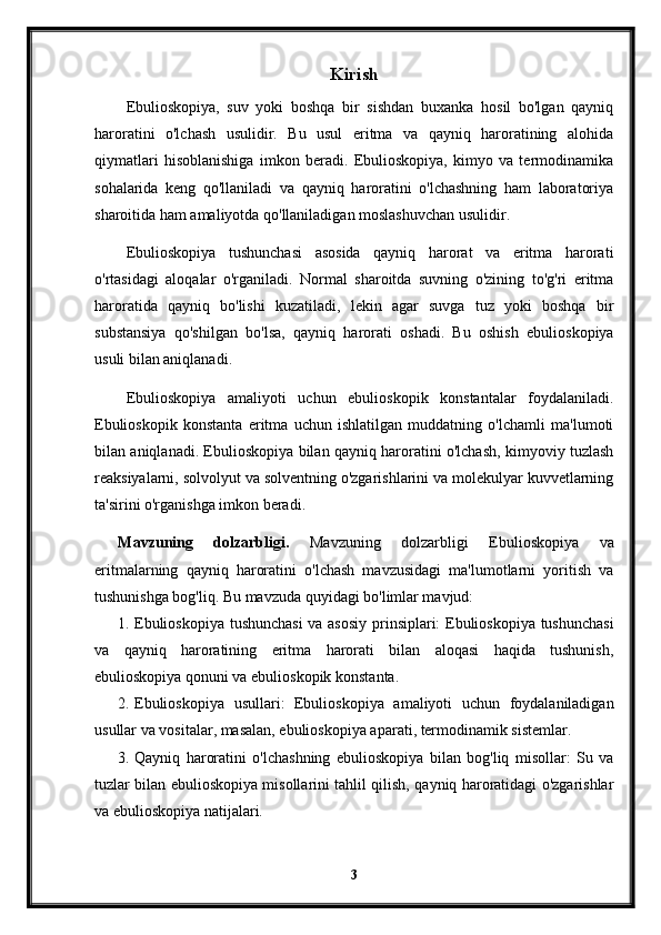 Kirish
Ebulioskopiya,   suv   yoki   boshqa   bir   sishdan   buxanka   hosil   bo'lgan   qayniq
haroratini   o'lchash   usulidir.   Bu   usul   eritma   va   qayniq   haroratining   alohida
qiymatlari   hisoblanishiga   imkon   beradi.   Ebulioskopiya,   kimyo   va   termodinamika
sohalarida   keng   qo'llaniladi   va   qayniq   haroratini   o'lchashning   ham   laboratoriya
sharoitida ham amaliyotda qo'llaniladigan moslashuvchan usulidir.
Ebulioskopiya   tushunchasi   asosida   qayniq   harorat   va   eritma   harorati
o'rtasidagi   aloqalar   o'rganiladi.   Normal   sharoitda   suvning   o'zining   to'g'ri   eritma
haroratida   qayniq   bo'lishi   kuzatiladi,   lekin   agar   suvga   tuz   yoki   boshqa   bir
substansiya   qo'shilgan   bo'lsa,   qayniq   harorati   oshadi.   Bu   oshish   ebulioskopiya
usuli bilan aniqlanadi.
Ebulioskopiya   amaliyoti   uchun   ebulioskopik   konstantalar   foydalaniladi.
Ebulioskopik   konstanta   eritma   uchun   ishlatilgan   muddatning   o'lchamli   ma'lumoti
bilan aniqlanadi. Ebulioskopiya bilan qayniq haroratini o'lchash, kimyoviy tuzlash
reaksiyalarni, solvolyut va solventning o'zgarishlarini va molekulyar kuvvetlarning
ta'sirini o'rganishga imkon beradi.
Mavzuning   dolzarbligi.   Mavzuning   dolzarbligi   Ebulioskopiya   va
eritmalarning   qayniq   haroratini   o'lchash   mavzusidagi   ma'lumotlarni   yoritish   va
tushunishga bog'liq.  Bu mavzuda quyidagi bo'limlar mavjud:
1. Ebulioskopiya tushunchasi  va asosiy prinsiplari: Ebulioskopiya tushunchasi
va   qayniq   haroratining   eritma   harorati   bilan   aloqasi   haqida   tushunish,
ebulioskopiya qonuni va ebulioskopik konstanta.
2. Ebulioskopiya   usullari:   Ebulioskopiya   amaliyoti   uchun   foydalaniladigan
usullar va vositalar, masalan, ebulioskopiya aparati, termodinamik sistemlar.
3. Qayniq   haroratini   o'lchashning   ebulioskopiya   bilan   bog'liq   misollar:   Su   va
tuzlar bilan ebulioskopiya misollarini tahlil qilish, qayniq haroratidagi o'zgarishlar
va ebulioskopiya natijalari.
3 