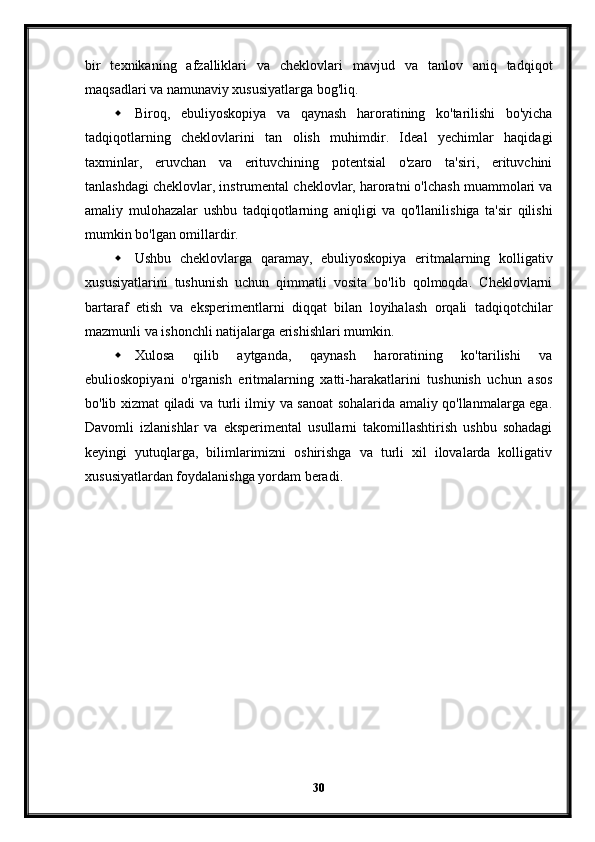 bir   texnikaning   afzalliklari   va   cheklovlari   mavjud   va   tanlov   aniq   tadqiqot
maqsadlari va namunaviy xususiyatlarga bog'liq.
 Biroq,   ebuliyoskopiya   va   qaynash   haroratining   ko'tarilishi   bo'yicha
tadqiqotlarning   cheklovlarini   tan   olish   muhimdir.   Ideal   yechimlar   haqidagi
taxminlar,   eruvchan   va   erituvchining   potentsial   o'zaro   ta'siri,   erituvchini
tanlashdagi cheklovlar, instrumental cheklovlar, haroratni o'lchash muammolari va
amaliy   mulohazalar   ushbu   tadqiqotlarning   aniqligi   va   qo'llanilishiga   ta'sir   qilishi
mumkin bo'lgan omillardir.
 Ushbu   cheklovlarga   qaramay,   ebuliyoskopiya   eritmalarning   kolligativ
xususiyatlarini   tushunish   uchun   qimmatli   vosita   bo'lib   qolmoqda.   Cheklovlarni
bartaraf   etish   va   eksperimentlarni   diqqat   bilan   loyihalash   orqali   tadqiqotchilar
mazmunli va ishonchli natijalarga erishishlari mumkin.
 Xulosa   qilib   aytganda,   qaynash   haroratining   ko'tarilishi   va
ebulioskopiyani   o'rganish   eritmalarning   xatti-harakatlarini   tushunish   uchun   asos
bo'lib xizmat qiladi va turli ilmiy va sanoat sohalarida amaliy qo'llanmalarga ega.
Davomli   izlanishlar   va   eksperimental   usullarni   takomillashtirish   ushbu   sohadagi
keyingi   yutuqlarga,   bilimlarimizni   oshirishga   va   turli   xil   ilovalarda   kolligativ
xususiyatlardan foydalanishga yordam beradi.
30