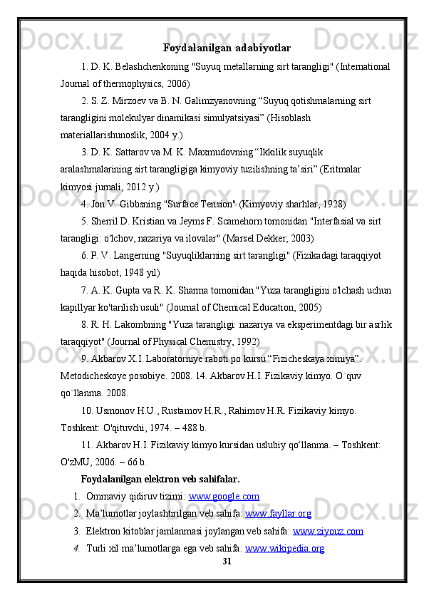 Foydalanilgan adabiyotlar
1. D. K. Belashchenkoning "Suyuq metallarning sirt tarangligi" (International 
Journal of thermophysics, 2006)
2. S. Z. Mirzoev va B. N. Galimzyanovning “Suyuq qotishmalarning sirt 
tarangligini molekulyar dinamikasi simulyatsiyasi” (Hisoblash 
materiallarishunoslik, 2004 y.)
3. D. K. Sattarov va M. K. Maxmudovning “Ikkilik suyuqlik 
aralashmalarining sirt tarangligiga kimyoviy tuzilishning ta’siri” (Eritmalar 
kimyosi jurnali, 2012 y.)
4. Jon V. Gibbsning "Surface Tension" (Kimyoviy sharhlar, 1928)
5. Sherril D. Kristian va Jeyms F. Scamehorn tomonidan "Interfasial va sirt 
tarangligi: o'lchov, nazariya va ilovalar" (Marsel Dekker, 2003)
6. P. V. Langerning "Suyuqliklarning sirt tarangligi" (Fizikadagi taraqqiyot 
haqida hisobot, 1948 yil)
7. A. K. Gupta va R. K. Sharma tomonidan "Yuza tarangligini o'lchash uchun 
kapillyar ko'tarilish usuli" (Journal of Chemical Education, 2005)
8. R. H. Lakombning "Yuza tarangligi: nazariya va eksperimentdagi bir asrlik
taraqqiyot" (Journal of Physical Chemistry, 1992)
9. Akbarov X.I. Laboratorniye raboti po kursu “Fizicheskaya ximiya”. 
Metodicheskoye posobiye. 2008. 14. Akbarov H.I. Fizikaviy kimyo. O`quv 
qo`llanma. 2008.
10. Usmonov H.U., Rustamov H.R., Rahimov H.R. Fizikaviy kimyo. 
Toshkent: O'qituvchi, 1974. – 488 b.
11. Akbarov H.I. Fizikaviy kimyo kursidan uslubiy qo‘llanma. – Toshkent: 
O'zMU, 2006. – 66 b. 
Foydalanilgan elektron veb sahifalar.
1. Ommaviy qidiruv tizimi:  www.google.com  
2. Ma’lumotlar joylashtirilgan veb sahifa:  www.fayllar.org  
3. Elektron kitoblar jamlanmasi joylangan veb sahifa:  www.ziyouz.com  
4. Turli xil ma’lumotlarga ega veb sahifa:  www.wikipedia.org  
31