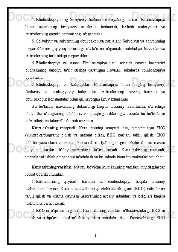 4. Ebulioskopiyaning   kimyoviy   tuzlash   reaksiyalarga   ta'siri:   Ebulioskopiya
bilan   tuzlashning   kimyoviy   asoslarini   tushunish,   tuzlash   reaksiyalari   va
eritmalarning qayniq haroratidagi o'zgarishlar.
5. Solvolyut  va solventning ebulioskopiya natijalari:  Solvolyut va solventning
o'zgarishlarining qayniq haroratiga o'z ta'sirini o'rganish, molekulyar kuvvetlar va
eritmalarning tarkibidagi o'zgarishlar.
6. Ebulioskopiya   va   sanoq:   Ebulioskopiya   usuli   asosida   qayniq   haroratini
o'lchashning   sanoqni   ta'sir   etishga   qaratilgan   ilovalar,   sohalarda   ebulioskopiya
qo'llanishi.
7. Ebulioskopiya   va   tadqiqotlar:   Ebulioskopiya   bilan   bog'liq   kimyoviy,
fizikaviy   va   biologiyaviy   tadqiqotlar,   eritmalarning   qayniq   harorati   va
ebulioskopik konstantalar bilan qilinayotgan ilmiy izlanishlar.
Bu   bo'limlar   mavzuning   dolzarbligi   haqida   umumiy   tasvirlashni   o'z   ichiga
oladi.   Siz   o'zingizning   talablariz   va   qiziqtirganliklaringiz   asosida   bu   bo'limlarni
tafsilotlash va takomillashtirish mumkin.
Kurs   ishining   maqsadi.   Kurs   ishining   maqsadi   esa,   o'quvchilarga   EKG
(elektrokardiogram)   o'qish   va   nazorat   qilish,   EKG   natijani   tahlil   qilish,   EKG
tahlilni   yaxshilash   va   xizmat   ko'rsatish   mo'ljallanganligini   tekshirish.   Bu   mavzu
bo'yicha   kurslar,   tibbiy   xodimlarni   ta'lim   beradi.   Kurs   ishining   maqsadi,
vositalarini ishlab chiqarishni ta'minlash va bu sohada katta imkoniyatlar ochishdir.
Kurs ishining vazifasi.   Mavzu bo'yicha kurs ishining vazifasi  quyidagilardan
iborat bo'lishi mumkin:
1. Eritmalarning   qaynash   harorati   va   ebulioskopiya   haqida   umumiy
tushunchani   berish:   Kurs   o'tkazuvchilariga   elektrokardiogram   (EKG)   natijalarini
tahlil   qilish   va   eritma   qaynash   haroratining   asosiy   sabablari   va   belgilari   haqida
tushuncha berish kerak.
2. EKG-ni o'qishni  o'rganish:  Kurs ishining vazifasi, o'tkazuvchilarga EKG-ni
o'qish   va   natijalarni   tahlil   qilishda   yordam   berishdir.   Bu,   o'tkazuvchilarga   EKG
4