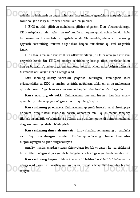 natijalarini tushunish va qaynash haroratidagi muhim o'zgarishlarni aniqlash uchun
zarur bo'lgan asosiy bilimlarni berishni o'z ichiga oladi.
3. EKG-ni tahlil qilish va muhokama qilishni o'rganish: Kurs o'tkazuvchilarga,
EKG   natijalarini   tahlil   qilish   va   ma'lumotlarni   taqdim   qilish   uchun   kerakli   tibbi
terminlarni   va   tushunchalarni   o'rgatish   kerak.   Shuningdek,   ularga   eritmalarning
qaynash   haroratidagi   muhim   o'zgarishlar   haqida   muhokama   qilishni   o'rganish
kerak.
4. EKG-ni   amalga   oshirish:   Kurs   o'tkazuvchilarga,   EKG-ni   amalga   oshirishni
o'rganish   kerak.   Bu,   EKG   ni   amalga   oshirishning   boshqa   tibbi   texnikalar   bilan
bog'liq bo'lgan to'g'ridan-to'g'ri muammosini yechish uchun zarur bo'lgan bilim va
tushunchalarni o'rgatishni o'z ichiga oladi.
Kurs   ishining   asosiy   vazifalari   yuqorida   keltirilgan,   shuningdek,   kurs
o'tkazuvchilariga   EKG-ni   amalga   oshirish,   natijalarni   tahlil   qilish   va   muhokama
qilishda zarur bo'lgan texnikalar va usullar haqida tushuntirishni o'z ichiga oladi.
Kurs   ishining   ob`yekti.   Eritmalarning   qaynash   harorati   haqidagi   asosiy
qonunlari, ebulioskopiyani o’rganish va chuqur targ’b qilish.
Kurs ishining predmeti.   Eritmalarning qaynash harorati va ebulioskopiya
bo‘yicha   chuqur   izlanishlar   olib   borish,   axborotni   tahlil   qilish   uchun   tanqidiy
fikrlash va analitik ko‘nikmalarni qo‘llash, aniq uch komponentli tizim uchun holat
diagrammasini yaratishni talab qiladi
Kurs ishining ilmiy ahamiyati :  Ilmiy jihatdan qonunlarning o`rganilishi
va   to`liq   o`rganilmagan   qismlari.   Ushbu   qonunlarning   olimlar   tomonidan
o`rganilayotgan belgilarining ahamiyati.
Amaliy jihatdan ulardan yuzaga chiqayotgan foydali va zararli ko`rsatgichlarini
bilish. Ularni o`rganish jarayonida bu belgilarning hisobga olgan holda yondashish.
Kurs ishining hajmi:  Ushbu kurs ishi 30 betdan iborat bo`lib 6 ta bobni o`z
ichiga oladi, kurs ishi  kirish qism,  xulosa va foydali  adabiyotlar  bandidan tashkil
topgan. 
5 