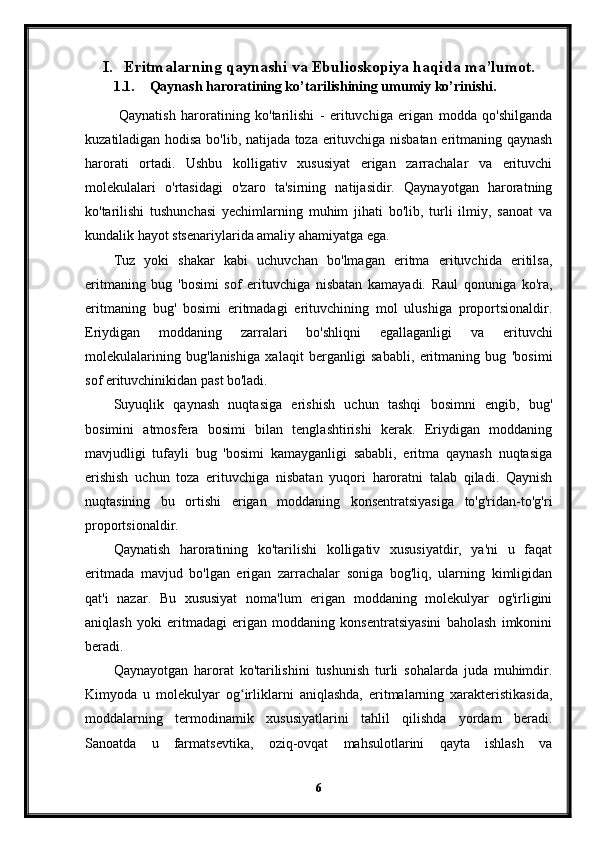 I. Eritmalarning qaynashi va Ebulioskopiya haqida ma’lumot.
1.1. Qaynash haroratining ko’tarilishining umumiy ko’rinishi.
  Qaynatish   haroratining   ko'tarilishi   -   erituvchiga   erigan   modda   qo'shilganda
kuzatiladigan hodisa bo'lib, natijada toza erituvchiga nisbatan eritmaning qaynash
harorati   ortadi.   Ushbu   kolligativ   xususiyat   erigan   zarrachalar   va   erituvchi
molekulalari   o'rtasidagi   o'zaro   ta'sirning   natijasidir.   Qaynayotgan   haroratning
ko'tarilishi   tushunchasi   yechimlarning   muhim   jihati   bo'lib,   turli   ilmiy,   sanoat   va
kundalik hayot stsenariylarida amaliy ahamiyatga ega.
Tuz   yoki   shakar   kabi   uchuvchan   bo'lmagan   eritma   erituvchida   eritilsa,
eritmaning   bug   'bosimi   sof   erituvchiga   nisbatan   kamayadi.   Raul   qonuniga   ko'ra,
eritmaning   bug'   bosimi   eritmadagi   erituvchining   mol   ulushiga   proportsionaldir.
Eriydigan   moddaning   zarralari   bo'shliqni   egallaganligi   va   erituvchi
molekulalarining   bug'lanishiga   xalaqit   berganligi   sababli,   eritmaning   bug   'bosimi
sof erituvchinikidan past bo'ladi.
Suyuqlik   qaynash   nuqtasiga   erishish   uchun   tashqi   bosimni   engib,   bug'
bosimini   atmosfera   bosimi   bilan   tenglashtirishi   kerak.   Eriydigan   moddaning
mavjudligi   tufayli   bug   'bosimi   kamayganligi   sababli,   eritma   qaynash   nuqtasiga
erishish   uchun   toza   erituvchiga   nisbatan   yuqori   haroratni   talab   qiladi.   Qaynish
nuqtasining   bu   ortishi   erigan   moddaning   konsentratsiyasiga   to'g'ridan-to'g'ri
proportsionaldir.
Qaynatish   haroratining   ko'tarilishi   kolligativ   xususiyatdir,   ya'ni   u   faqat
eritmada   mavjud   bo'lgan   erigan   zarrachalar   soniga   bog'liq,   ularning   kimligidan
qat'i   nazar.   Bu   xususiyat   noma'lum   erigan   moddaning   molekulyar   og'irligini
aniqlash   yoki   eritmadagi   erigan   moddaning   konsentratsiyasini   baholash   imkonini
beradi.
Qaynayotgan   harorat   ko'tarilishini   tushunish   turli   sohalarda   juda   muhimdir.
Kimyoda   u   molekulyar   og irliklarni   aniqlashda,   eritmalarning   xarakteristikasida,ʻ
moddalarning   termodinamik   xususiyatlarini   tahlil   qilishda   yordam   beradi.
Sanoatda   u   farmatsevtika,   oziq-ovqat   mahsulotlarini   qayta   ishlash   va
6 