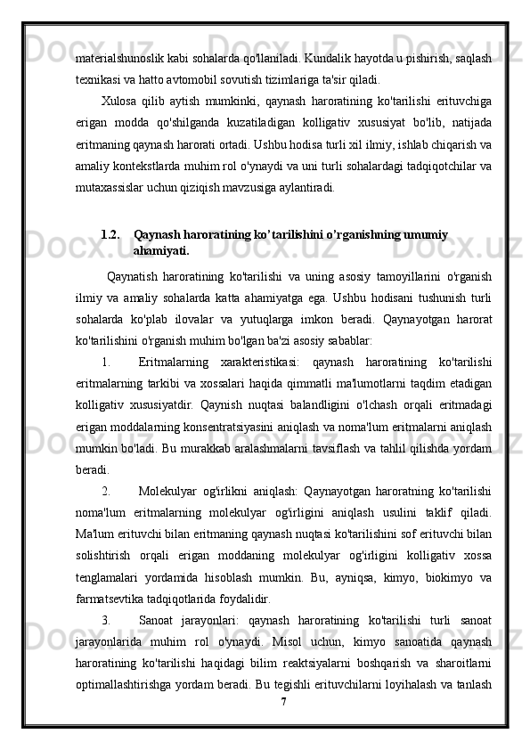 materialshunoslik kabi sohalarda qo'llaniladi. Kundalik hayotda u pishirish, saqlash
texnikasi va hatto avtomobil sovutish tizimlariga ta'sir qiladi.
Xulosa   qilib   aytish   mumkinki,   qaynash   haroratining   ko'tarilishi   erituvchiga
erigan   modda   qo'shilganda   kuzatiladigan   kolligativ   xususiyat   bo'lib,   natijada
eritmaning qaynash harorati ortadi. Ushbu hodisa turli xil ilmiy, ishlab chiqarish va
amaliy kontekstlarda muhim rol o'ynaydi va uni turli sohalardagi tadqiqotchilar va
mutaxassislar uchun qiziqish mavzusiga aylantiradi.
1.2. Qaynash haroratining ko’tarilishini o’rganishning umumiy 
ahamiyati.
  Qaynatish   haroratining   ko'tarilishi   va   uning   asosiy   tamoyillarini   o'rganish
ilmiy   va   amaliy   sohalarda   katta   ahamiyatga   ega.   Ushbu   hodisani   tushunish   turli
sohalarda   ko'plab   ilovalar   va   yutuqlarga   imkon   beradi.   Qaynayotgan   harorat
ko'tarilishini o'rganish muhim bo'lgan ba'zi asosiy sabablar:
1. Eritmalarning   xarakteristikasi:   qaynash   haroratining   ko'tarilishi
eritmalarning   tarkibi   va  xossalari   haqida   qimmatli   ma'lumotlarni   taqdim   etadigan
kolligativ   xususiyatdir.   Qaynish   nuqtasi   balandligini   o'lchash   orqali   eritmadagi
erigan moddalarning konsentratsiyasini aniqlash va noma'lum eritmalarni aniqlash
mumkin bo'ladi. Bu murakkab aralashmalarni tavsiflash va tahlil qilishda yordam
beradi.
2. Molekulyar   og'irlikni   aniqlash:   Qaynayotgan   haroratning   ko'tarilishi
noma'lum   eritmalarning   molekulyar   og'irligini   aniqlash   usulini   taklif   qiladi.
Ma'lum erituvchi bilan eritmaning qaynash nuqtasi ko'tarilishini sof erituvchi bilan
solishtirish   orqali   erigan   moddaning   molekulyar   og'irligini   kolligativ   xossa
tenglamalari   yordamida   hisoblash   mumkin.   Bu,   ayniqsa,   kimyo,   biokimyo   va
farmatsevtika tadqiqotlarida foydalidir.
3. Sanoat   jarayonlari:   qaynash   haroratining   ko'tarilishi   turli   sanoat
jarayonlarida   muhim   rol   o'ynaydi.   Misol   uchun,   kimyo   sanoatida   qaynash
haroratining   ko'tarilishi   haqidagi   bilim   reaktsiyalarni   boshqarish   va   sharoitlarni
optimallashtirishga yordam beradi. Bu tegishli erituvchilarni loyihalash va tanlash
7 