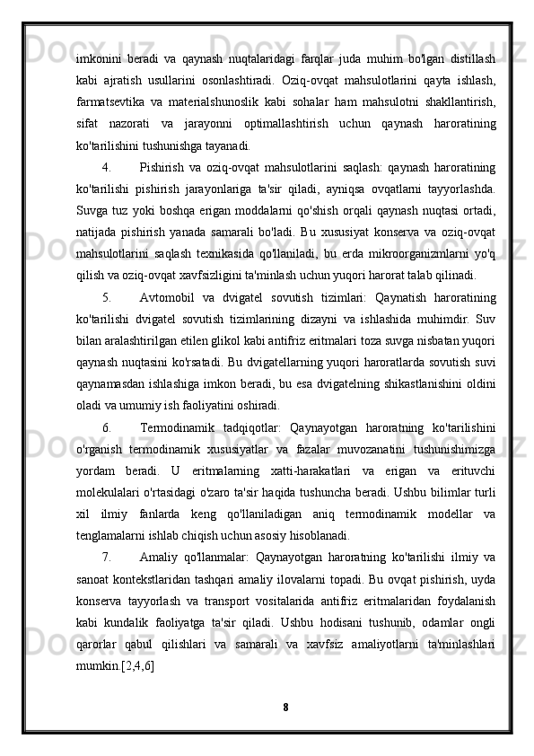 imkonini   beradi   va   qaynash   nuqtalaridagi   farqlar   juda   muhim   bo'lgan   distillash
kabi   ajratish   usullarini   osonlashtiradi.   Oziq-ovqat   mahsulotlarini   qayta   ishlash,
farmatsevtika   va   materialshunoslik   kabi   sohalar   ham   mahsulotni   shakllantirish,
sifat   nazorati   va   jarayonni   optimallashtirish   uchun   qaynash   haroratining
ko'tarilishini tushunishga tayanadi.
4. Pishirish   va   oziq-ovqat   mahsulotlarini   saqlash:   qaynash   haroratining
ko'tarilishi   pishirish   jarayonlariga   ta'sir   qiladi,   ayniqsa   ovqatlarni   tayyorlashda.
Suvga   tuz   yoki   boshqa   erigan   moddalarni   qo'shish   orqali   qaynash   nuqtasi   ortadi,
natijada   pishirish   yanada   samarali   bo'ladi.   Bu   xususiyat   konserva   va   oziq-ovqat
mahsulotlarini   saqlash   texnikasida   qo'llaniladi,   bu   erda   mikroorganizmlarni   yo'q
qilish va oziq-ovqat xavfsizligini ta'minlash uchun yuqori harorat talab qilinadi.
5. Avtomobil   va   dvigatel   sovutish   tizimlari:   Qaynatish   haroratining
ko'tarilishi   dvigatel   sovutish   tizimlarining   dizayni   va   ishlashida   muhimdir.   Suv
bilan aralashtirilgan etilen glikol kabi antifriz eritmalari toza suvga nisbatan yuqori
qaynash nuqtasini  ko'rsatadi. Bu dvigatellarning yuqori haroratlarda sovutish suvi
qaynamasdan  ishlashiga   imkon beradi,  bu esa  dvigatelning  shikastlanishini   oldini
oladi va umumiy ish faoliyatini oshiradi.
6. Termodinamik   tadqiqotlar:   Qaynayotgan   haroratning   ko'tarilishini
o'rganish   termodinamik   xususiyatlar   va   fazalar   muvozanatini   tushunishimizga
yordam   beradi.   U   eritmalarning   xatti-harakatlari   va   erigan   va   erituvchi
molekulalari o'rtasidagi  o'zaro ta'sir haqida tushuncha beradi. Ushbu bilimlar turli
xil   ilmiy   fanlarda   keng   qo'llaniladigan   aniq   termodinamik   modellar   va
tenglamalarni ishlab chiqish uchun asosiy hisoblanadi.
7. Amaliy   qo'llanmalar:   Qaynayotgan   haroratning   ko'tarilishi   ilmiy   va
sanoat  kontekstlaridan  tashqari   amaliy ilovalarni  topadi.  Bu  ovqat  pishirish,  uyda
konserva   tayyorlash   va   transport   vositalarida   antifriz   eritmalaridan   foydalanish
kabi   kundalik   faoliyatga   ta'sir   qiladi.   Ushbu   hodisani   tushunib,   odamlar   ongli
qarorlar   qabul   qilishlari   va   samarali   va   xavfsiz   amaliyotlarni   ta'minlashlari
mumkin.[2,4,6]
8 