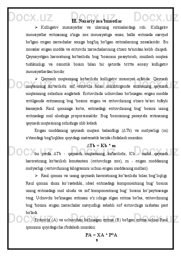 II. Nazariy ma’lumotlar
 Kolligativ   xususiyatlar   va   ularning   eritmalardagi   roli:   Kolligativ
xususiyatlar   eritmaning   o'ziga   xos   xususiyatiga   emas,   balki   eritmada   mavjud
bo'lgan   erigan   zarrachalar   soniga   bog'liq   bo'lgan   eritmalarning   xossalaridir.   Bu
xossalar erigan modda va erituvchi zarrachalarining o'zaro ta'siridan kelib chiqadi.
Qaynayotgan   haroratning   ko'tarilishi   bug   'bosimini   pasaytirish,   muzlash   nuqtasi
tushkunligi   va   osmotik   bosim   bilan   bir   qatorda   to'rtta   asosiy   kolligativ
xususiyatlardan biridir.
 Qaynash   nuqtasining   ko'tarilishi   kolligativ   xususiyat   sifatida:   Qaynash
nuqtasining   ko'tarilishi   sof   erituvchi   bilan   solishtirganda   eritmaning   qaynash
nuqtasining   oshishini   anglatadi.   Erituvchida   uchuvchan   bo'lmagan   erigan   modda
eritilganda   eritmaning   bug   'bosimi   erigan   va   erituvchining   o'zaro   ta'siri   tufayli
kamayadi.   Raul   qonuniga   ko'ra,   eritmadagi   erituvchining   bug'   bosimi   uning
eritmadagi   mol   ulushiga   proporsionaldir.   Bug   'bosimining   pasayishi   eritmaning
qaynash nuqtasining oshishiga olib keladi.
Erigan   moddaning   qaynash   nuqtasi   balandligi   (∆Tb)   va   molyarligi   (m)
o'rtasidagi bog'liqlikni quyidagi matematik tarzda ifodalash mumkin:
∆Tb = Kb * m
bu   yerda   ∆Tb   -   qaynash   nuqtasining   ko'tarilishi,   Kb   -   molal   qaynash
haroratining   ko'tarilish   konstantasi   (erituvchiga   xos),   m   -   erigan   moddaning
molyarligi (erituvchining kilogrammi uchun erigan moddaning mollari).
 Raul   qonuni   va   uning   qaynash   haroratining   ko’tarilishi   bilan   bog’liqligi:
Raul   qonuni   shuni   ko’rsatadiki,   ideal   eritmadagi   komponentning   bug’   bosimi
uning   eritmadagi   mol   ulushi   va   sof   komponentning   bug’   bosimi   ko’paytmasiga
teng.   Uchuvchi   bo'lmagan   eritmani   o'z   ichiga   olgan   eritma   bo'lsa,   erituvchining
bug   'bosimi   erigan   zarrachalar   mavjudligi   sababli   sof   erituvchiga   nisbatan   past
bo'ladi.
Erituvchi (A) va uchuvchan bo'lmagan eritma (B) bo'lgan eritma uchun Raul
qonunini quyidagicha ifodalash mumkin:
PA = XA * P°A
9