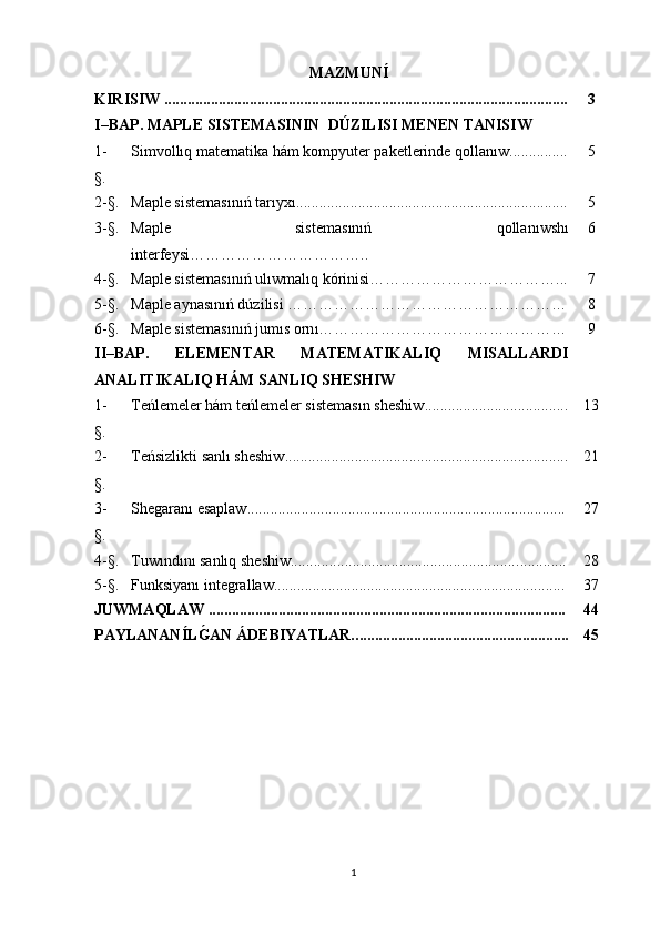 MAZMUN Í
KIRISIW   .................................................................................................. ...... 3
I–BAP.  MAPLE  SISTEMASININ    DÚZILISI MENEN TANISIW
1 -
§. Simvo llıq  matematika hám kompyuter paketlerinde q o l lanıw .......... ..... 5
2- §. Maple sistemas ınıń  tar ıy x ı ............................. ..................... .................... 5
3- §. Maple   sistemas ınıń   qollan ı wsh ı
interfeysi …………………………….. 6
4- §. Maple sistemas ınıń  ul ı wmal ı q k ó rinisi ………………………………... 7
5- §. Maple aynasınıń dúzilisi  ……………………………………………… 8
6- §. Maple sistemas ınıń  jum ı s orn ı ………………………………………… 9
II–BAP.   ELEMENTAR   MATEMATIKALIQ   MISALLARDI
ANAL I TIKALIQ H Á M SAN L IQ SH ESHIW
1 -
§. Teńlemeler hám teńlemeler sistemasın sheshiw ................. .................... 13
2 -
§. Teńsizlikti  san lı sheshiw ............... ..................... ..................................... 21
3 -
§. Shegaranı esaplaw ................................... ............................................... 27
4- §. T uwı nd ı n ı  san lı q sheshiw........................................................... ............ 28
5- §. Funksiyanı integrallaw...................................................... ..................... 37
JUWMAQLAW   ........................................................................................... . 44
PAYLANAN Í LǴ�AN ÁDEBIYATLAR.. . ..................................................... 45
1 