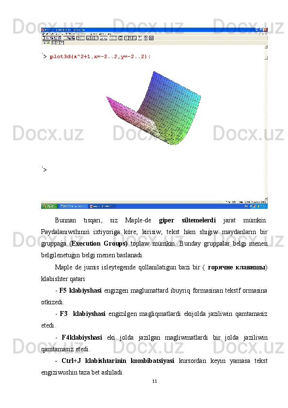Bunnan   tısqarı,   siz   Maple-de   giper   siltemelerdi   jarat   múmkin.
Paydalanıwshınıń   ixtiyoriga   kóre,   kirisiw,   tekst   hám   shıg1ıw   maydanların   bir
gruppa	
g1a   ( Execution  	Ǵ	roups)   toplaw   múmkin.   Bunday   gruppalar   belgi   menen
belgilenetu	
g1ın belgi menen baslanadı.
Maple   de   jumis   isleytegende   qollanilatigun   bazi   bir   (   горячие   клавишы )
klabishter qatari 
-   F5 klabiyshasi   engizgen maglumattard ibuyriq formasinan tekstf ormasina
otkizedi.
-   F3     klabiyshasi   engizilgen   magliqmatlardi   ekijolda   jaziliwin   qamtamasiz
etedi.
-   F4klabiyshasi   eki   jolda   jazilgan   magliwmatlardi   bir   jolda   jaziliwin
qamtamasiz etedi.
-   Ctrl+J   klabishtari nin   kombibatsiyasi   kursordan   keyin   yamasa   tekst
engiziwushin   taza bet ashiladi.
11 