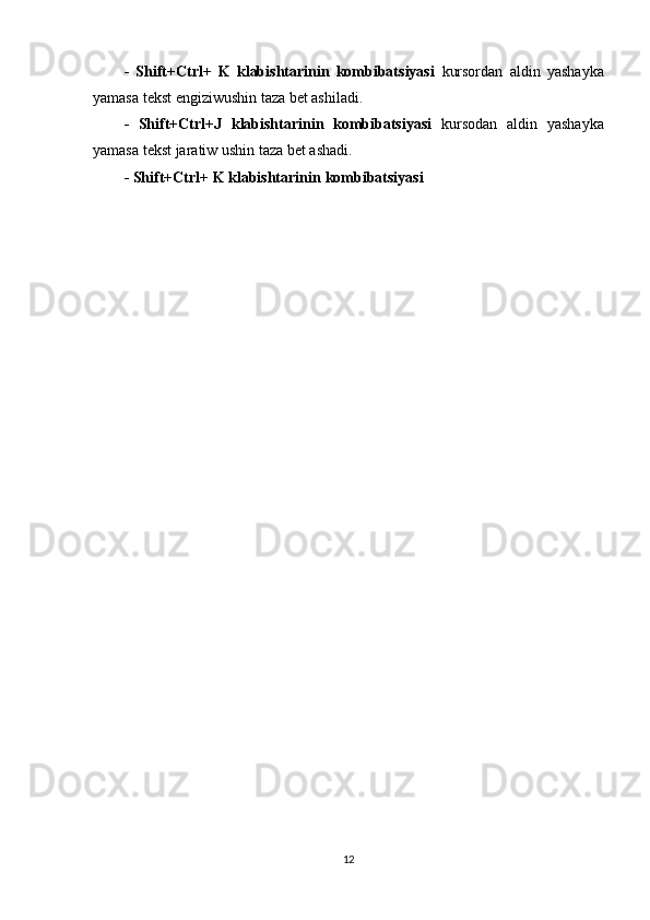 -   Shift+Ctrl+   K   klabishtarinin   kombibatsiyasi   kursordan   aldin   yashayka
yamasa tekst engiziwushin taza bet ashiladi.
-   Shift+Ctrl+J   klabishtarinin   kombibatsiyasi   kursodan   aldin   yashayka
yamasa tekst jaratiw ushin taza bet ashadi.
- Shift+Ctrl+ K klabishtarinin   kombibatsiyasi
12 