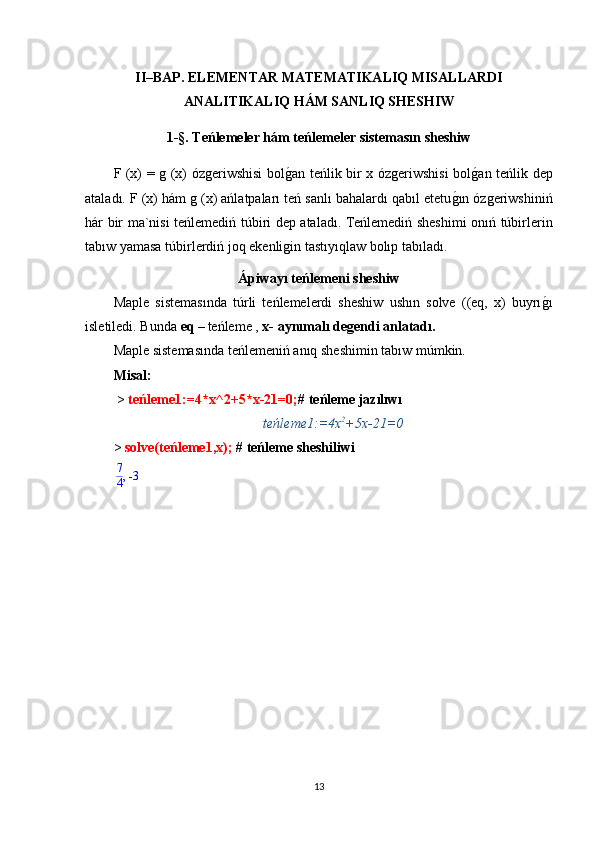 II–BAP.  ELEMENTAR MATEMATIKALIQ MISALLARDI
ANAL I TIKALIQ H Á M SAN L IQ SH ESHIW
1 -§.  Teńlemeler hám teńlemeler sistemasın sheshiw
F (x) = g (x) ózgeriwshisi bolg1an teńlik bir x ózgeriwshisi bol	g1an teńlik dep
ataladı. F (x) hám g (x) ańlatpaları teń sanlı bahalardı qabıl etetu	
g1ın ózgeriwshiniń
hár bir ma`nisi teńlemediń túbiri dep ataladı.   Teńlemediń sheshimi onıń túbirlerin
tabıw yamasa túbirlerdiń joq ekenligin tastıyıqlaw bolıp tabıladı. 
Ápiwayı teńlemeni sheshiw
Maple   sistemasında   túrli   teńlemelerdi   sheshiw   ushın   solve   ((eq,   x)   buyrı	
g1ı
isletiledi. Bunda   eq  –   t eńleme  ,  x-  aynımalı degendi anlatadı .
Maple sistemasında teńlemeniń anıq sheshimin tabıw múmkin.
М isal :
 >  te ńleme 1:=4*x^2+5*x-21=0; #  t eńleme jazılıwı
teńleme1:=4x 2
+5x-21=0
>  solve( te ńleme1 ,x);  #  t eńleme sheshiliwi	
,7
4	-3
13 