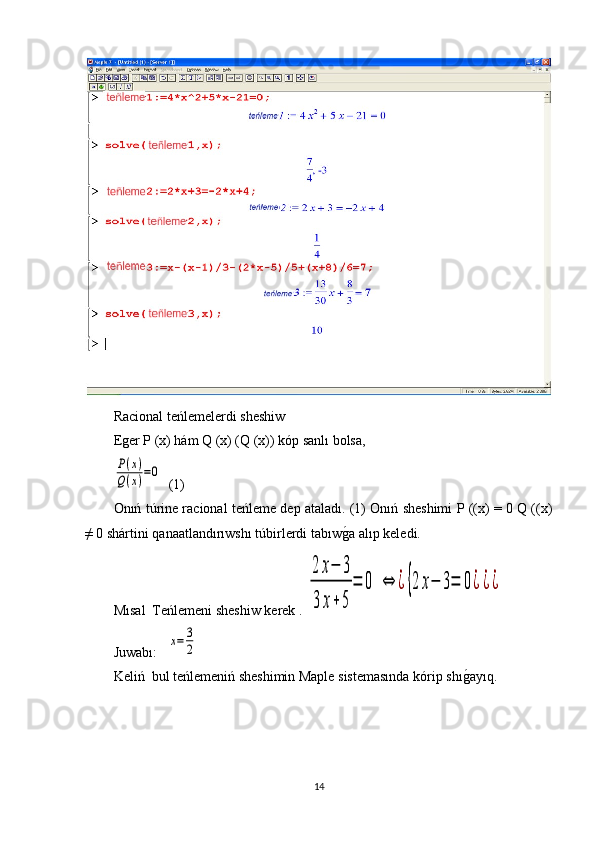 Racional teńlemelerdi sheshiw
Eger P (x) hám Q (x) (Q (x)) kóp sanlı bolsa,P(x)	
Q(x)=0
  (1)
Onıń túrine racional teńleme dep ataladı. (1) Onıń sheshimi P ((x) = 0 Q ((x)
≠ 0 shártini qanaatlandırıwshı túbirlerdi tabıw	
g1a alıp keledi.
М ı sal  Teńlemeni sheshiw kerek  . 	
2	x−	3	
3	x+5	
=	0	⇔	¿{2	x−	3=	0¿¿¿
J u wabı :   	
x=	3
2
Keliń  bul teńlemeniń sheshimin Maple sistemasında kórip shı	
g1ayıq.
14 