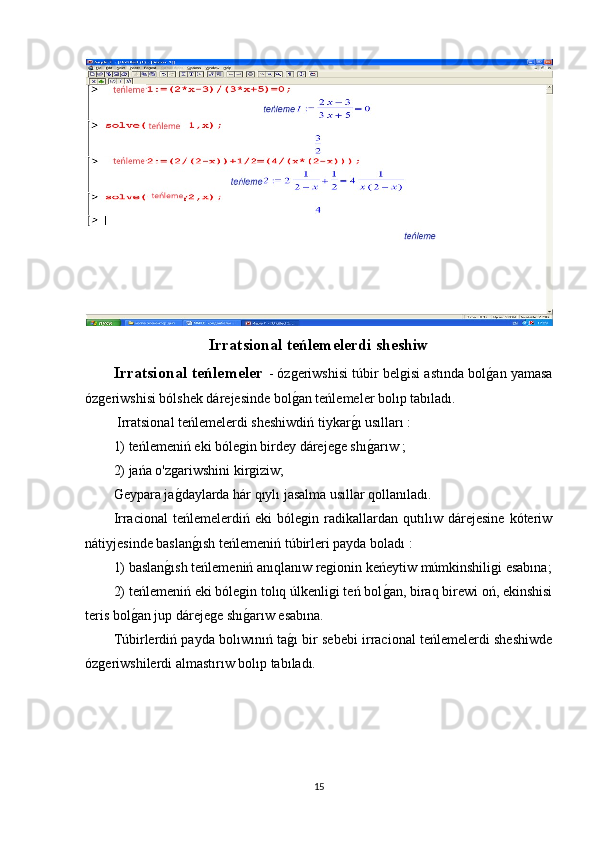 Irratsional teńlemelerdi sheshiw
Irratsional teńlemeler   - ózgeriwshisi túbir belgisi astında bolg1an yamasa
ózgeriwshisi bólshek dárejesinde bol	
g1an teńlemeler bolıp tabıladı.
 Irratsional teńlemelerdi sheshiwdiń tiykar	
g1ı usılları :
1) teńlemeniń eki bólegin birdey dárejege shı
g1arıw ; 
2) jańa o'zgariwshini kirgiziw;
Geypara ja	
g1daylarda hár qıylı jasalma usıllar qollanıladı.
Irracional   teńlemelerdiń   eki   bólegin   radikallardan   qutılıw   dárejesine   kóteriw
nátiyjesinde baslan	
g1ısh teńlemeniń túbirleri payda boladı :
1) baslan	
g1ısh teńlemeniń anıqlanıw regionin keńeytiw múmkinshiligi esabına;
2) teńlemeniń eki bólegin tolıq úlkenligi teń bol	
g1an, biraq birewi oń, ekinshisi
teris bol	
g1an jup dárejege shı	g1arıw esabına.
Túbirlerdiń payda bolıwınıń ta	
g1ı bir sebebi irracional teńlemelerdi sheshiwde
ózgeriwshilerdi almastırıw bolıp tabıladı.
15 
