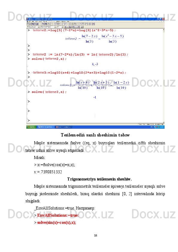 Teńlemediń sanlı sheshimin tabıw
Maple   sistemasında   fsolve   ((eq,   x)   buyrıqları   teńlemediń   cifrlı   sheshimin
tabıw ushın solve sıyaqlı atqarıladı.
М isali :
> x:=fsolve(cos(x)=x,x);
x : = .7390851332
Trigonometriya teńlemesin sheshiw.
Maple sistemasında trigonometrik teńlemeler ápiwayı teńlemeler sıyaqlı solve
buyrıg1ı   járdeminde   sheshiledi,   biraq   olardıń   sheshimi   [0,   2]   intervalında   kórip
shı	
g1ıladı.
_EnvAllSolutions:=true.  Например :
>  EnvAllSolutions:=true:
>  solve(sin(x)=cos(x),x);
18 