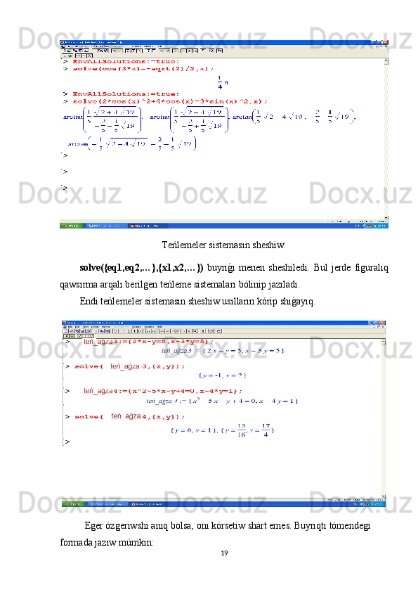 Teńlemeler sistemasın sheshiw.
solve({eq1,eq2,…},{x1,x2,…})   buyrıg1ı  menen sheshiledi.   Bul  jerde figuralıq
qawsırma arqalı berilgen teńleme sistemaları bólinip jazıladı.   
Endi teńlemeler sistemasın sheshiw usılların kórip shı	
g1ayıq.
Eger ózgeriwshi anıq bolsa, onı kórsetiw shárt emes.   Buyrıqtı tómendegi 
formada jazıw múmkin:
19 