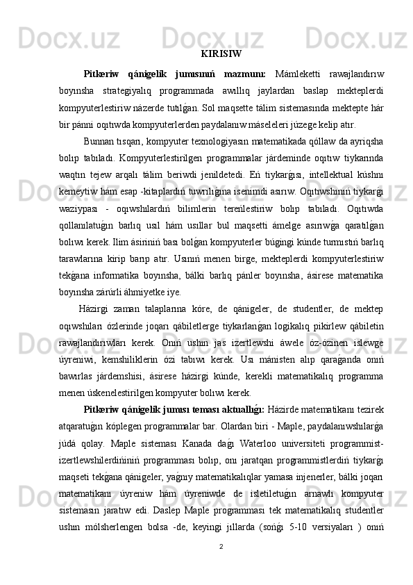 KIRISIW
Pitkeriw   qánigelik   jumısınıń   mazmunı:   Mámleketti   rawajlandırıw
boyınsha   strategiyalıq   programmada   awıllıq   jaylardan   baslap   mekteplerdi
kompyuterlestiriw názerde tutılg1an.   Sol maqsette tálim sistemasında mektepte hár
bir pánni oqıtıwda kompyuterlerden paydalanıw máseleleri júzege kelip atır.
Bunnan tısqarı, kompyuter texnologiyasın matematikada qóllaw da ayriqsha
bolıp   tabıladı.   Kompyuterlestirilgen   programmalar   járdeminde   oqıtıw   tiykarında
waqtın   tejew   arqalı   tálim   beriwdi   jenildetedi.   Eń   tiykar	
g1ısı,   intellektual   kúshnı
kemeytiw hám esap -kitaplardıń tuwrılı	
g1ına isenimdi asırıw. Oqıtıwshınıń tiykar	g1ı
waziypası   -   oqıwshılardıń   bilimlerin   tereńlestiriw   bolıp   tabıladı.   Oqıtıwda
qollanılatu	
g1ın   barlıq   usıl   hám   usıllar   bul   maqsetti   ámelge   asırıw	g1a   qaratıl	g1an
bolıwı kerek.   Ilim ásiriniń bası bol	
g1an kompyuterler búgingi kúnde turmıstıń barlıq
tarawlarına   kirip   barıp   atır.   Usınıń   menen   birge,   mekteplerdi   kompyuterlestiriw
tek	
g1ana   informatika   boyınsha,   bálki   barlıq   pánler   boyınsha,   ásirese   matematika
boyınsha zárúrli áhmiyetke iye.
Házirgi   zaman   talaplarına   kóre,   de   qánigeler,   de   studentler,   de   mektep
oqıwshıları   ózlerinde   joqarı   qábiletlerge   tiykarlan	
g1an   logikalıq   pikirlew   qábiletin
rawajlandırıwları   kerek.   Onıń   ushın   jas   izertlewshi   áwele   óz-ózinen   islewge
úyreniwi,   kemshiliklerin   ózi   tabıwı   kerek.   Usı   mánisten   alıp   qara	
g1anda   onıń
bawırlas   járdemshisi,   ásirese   házirgi   kúnde,   kerekli   matematikalıq   programma
menen úskenelestirilgen kompyuter bolıwı kerek. 
Pitkeriw qánigelik jumısı teması aktuallı	
g�ı:   Házirde matematikanı tezirek
atqaratu	
g1ın kóplegen programmalar bar. Olardan biri - Maple, paydalanıwshılar	g1a
júdá   qolay.   Maple   sisteması   Kanada   da	
g1ı   Waterloo   universiteti   programmist-
izertlewshilerdińiniń   programması   bolıp,   onı   jaratqan   programmistlerdiń   tiykar	
g1ı
maqseti tek	
g1ana qánigeler, ya	g1nıy matematikalıqlar yamasa injenerler, bálki joqarı
matematikanı   úyreniw   hám   úyreniwde   de   isletiletu	
g1ın   arnawlı   kompyuter
sistemasın   jaratıw   edi.   Daslep   Maple   programması   tek   matematikalıq   studentler
ushın   mólsherlengen   bolsa   -de,   keyingi   jıllarda   (soń	
g1ı   5-10   versiyaları   )   onıń
2 