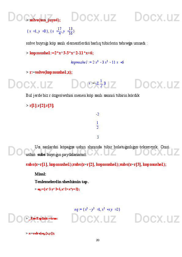 >  solve(ten_juye4);
,{ },x 1 y 0 { },x 17
4 y 13
16
solve buyrıg1ı kóp sanlı elementlerdiń barlıq túbirlerin tabıw	g1a urınadı :
>  kopmushe1:=2*x^3-3*x^2-11*x+6;	
 := 	kopmushe1				2x
3	3x 2	11	x	6
>  r:=solve(kopmushe1,x);	
 := r	,	,	-2	1
2	3
Bul jerde biz r ózgeriwshisi menen kóp sanlı sannıń túbirin kórdik
>  r[1];r[2];r[3];	
-2
1
2
3
Usı   sanlardıń   kópa	
g1za   ushın   shınında   túbir   bolatu	g1ınlı	g1ın   teksereyik.   Onıń
ushın   subs  buyrı	
g1ın paydalanamız:
subs(x=r[1], kopmushe1);subs(x=r[2], kopmushe1);subs(x=r[3], kopmushe1);
М isal :
Т enlemelerdin sheshimin tap.  
>  eq:={x^2-y^2=1,x^2+x*y=2};
 	
 := 	eq	{	}	,		x2	y2	1		x2	xy	2
>  _EnvExplicit:=true:
>  s:=solve(eq,{x,y});
20 