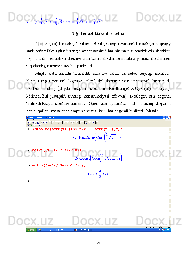  := s	,	{	}	,	y	1
3	3	x	2
3	3	{	}	,	y	1
3	3	x	2
3	32 -§.  Teńsizlikti  san lı sheshiw
f   (x)   >  g  (x)   teńsizligi   berilsin.     Berilgen   ózgeriwshiniń  teńsizligin   haqıyqıy
sanlı teńsizlikke aylandıratu	
g1ın ózgeriwshiniń hár bir ma`nisi teńsizliktiń sheshimi
dep ataladı. Teńsizlikti sheshiw onıń barlıq sheshimlerin tabıw yamasa sheshimleri
joq ekenligin tastıyıqlaw bolıp tabıladı. 
Maple   sistemasinda   teńsizlikti   sheshiw   ushın   da   solve   buyrı	
g1ı   isletiledi.
Kerekli   ózgeriwshiniń   ózgeriwi   teńsizliktiń   sheshimi   retinde   interval   formasında
beriledi.   Bul   ja	
g1dayda   esaptıń   sheshimi   RealRange(-∞,Open(a)),     sıyaqlı
kórinedi . Bul   juwaptiń   tiykar g	
1ı   konstrukciyasi   x€(-∞,a),   a- qalegen   san   degendi
bildiredi.Esapti   sheshiw   barisinda   Open   s ózi   qollanilsa   onda   ol   ashiq   shegarali
dep,al qollanilmasa onda esaptiń sheksiz jiyini bar degendi bildiredi.  Mısal :
21 