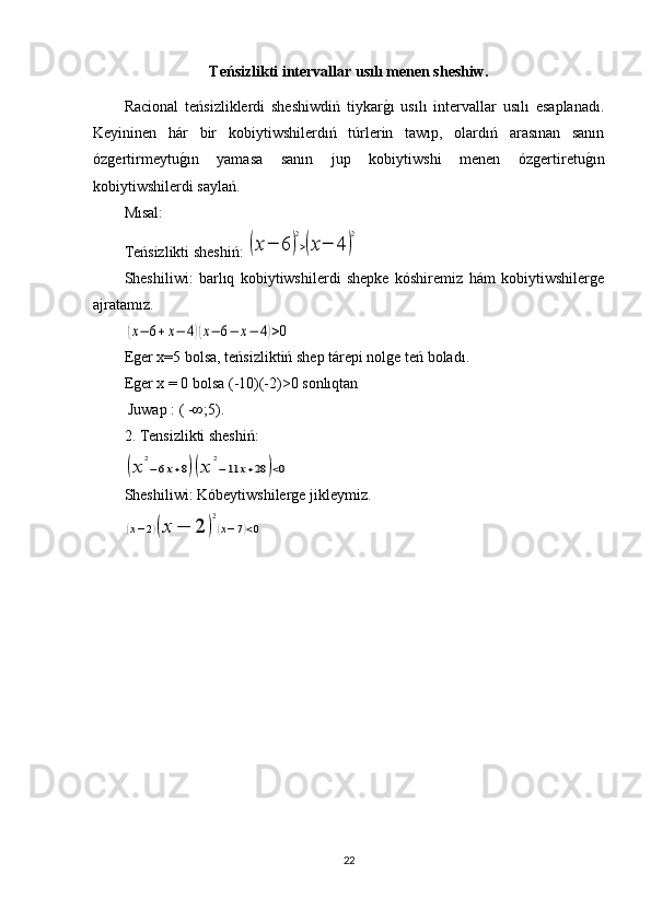 Teńsizlikti intervallar usılı menen sheshiw.
Racional   teńsizliklerdi   sheshiwdiń   tiykarg1ı   usılı   intervallar   usılı   esaplanadı.
Keyininen   hár   bir   kobiytiwshilerdıń   túrlerin   tawıp,   olardıń   arasınan   sanın
ózgertirmeytu	
g1ın   yamasa   sanın   jup   kobiytiwshi   menen   ózgertiretu	g1ın
kobiytiwshilerdi saylań.
Mısal: 
Teńsizlikti sheshiń: 	
(x−	6	)
2
>(x−	4	)
2
Sheshiliwi:   barlıq   kobiytiwshilerdi   shepke   kóshiremiz   hám   kobiytiwshilerge
ajratamız.	
(x−	6+x−	4)(x−	6−	x−	4)>0
Eger x=5 bolsa, teńsizliktiń shep tárepi nolge teń boladı.
Eger x = 0 bo ls a  (-10)(-2)>0  sonlıqtan
 Juwap :  ( -∞;5).
2 . Т ensizlikti sheshiń :	
(x	
2
−6x+8)(x	
2
−11	x+28	)<0
Sheshiliwi :  Kóbeytiwshilerge jikleymiz.	
(x−2)(x	−	2	)
2
(x−7)<0
22 