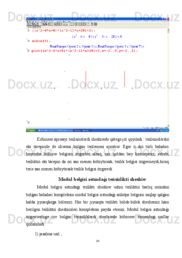 Kóbinese ápiwayı teńlemelerdi sheshiwde qátege jol qoyıladı : teńlemelerdiń
eki   tárepinde   de   ulıwma   bolg1an   teńlemeni   ajıratıw.   Eger   x   dıń   túrli   bahaları
boyınsha   bóliniw   belgisin   ózgertire   alsaq,   onı   qoldan   bay   bermeymiz,   sebebi
teńliktiń eki tárepin da oń san menen kóbiytirsak, teńlik belgisi ózgermeydi,biraq
teris san menen kóbiytirsak teńlik belgisi ózgeredi. 
Modul belgisi astında	
g�ı teńsizlikti sheshiw
Modul   belgisi   astında	
g1ı   teńlikti   sheshiw   ushın   teńliktiń   barlıq   múmkin
bol	
g1an bahaları kompleksin modul belgisi astında	g1ı ańlatpa belgisin saqlap qal	g1an
halda   jıynaqlar	
g1a   bólemiz.   Hár   bir   jıynaqta   teńlikti   bólek-bólek   sheshemiz   hám
berilgen   teńliktiń   sheshimleri   kompleksin   payda   etemiz.   Modul   belgisi   astında	
g1ı
ózgeriwshige   iye   bol	
g1an   teńsizliklerdi   sheshiwde   kóbinese   tómendegi   usıllar
qollanıladı : 
1) jasalma usıl ;
24 