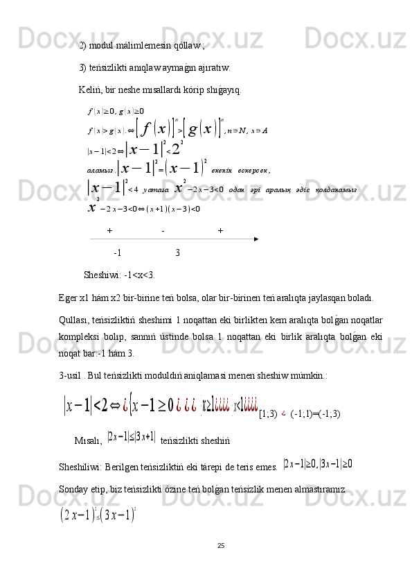 2) modul málimlemesin qóllaw ; 
3) teńsizlikti anıqlaw aymag1ın ajıratıw.
Keliń, bir neshe mısallardı kórip shı	
g1ayıq.	
f(x)≥0,g(x)≥0	
f(x)>g(x).⇔	[	f	(x	)]
n
>[g	(x	)]
n
,n∋N	,x∋A	
|x−	1|<2⇔|x	−	1	|
2
<2	
2	
аламыз	.|x	−	1|
2
=(x	−	1	)
2	
екенін	ескерсек	,	
|x	−	1	|
2
<4	yamasa	x	
2
−2x−	3<0	одан	әрі	аралық	әдіс	қолданамыз	
x	
2
−	2x−3<0⇔	(x+1)(x−	3)<0
                    +                    -                      +
              -1                      3
Sheshiwi : -1 <x<3.
Eger x1 hám x2 bir-birine teń bolsa, olar bir-birinen teń aralıqta jaylasqan boladı.
Qullası, teńsizliktiń sheshimi 1 noqattan eki birlikten kem aralıqta bol	
g1an noqatlar
kompleksi   bolıp,   sannıń   ústinde   bolsa   1   noqattan   eki   birlik   aralıqta   bol	
g1an   eki
noqat bar:-1 hám 3.
3- usil  .   Bul teńsizlikti moduldıń aniqlamasi menen sheshiw múmkin.:	
|x−	1|<	2	⇔	¿	{x−	1	≥	0	¿	¿	¿	{x≥1¿¿¿¿{x<1¿¿¿¿
[1;3)  	¿  (-1;1)=(-1;3)
Mısalı,  	
|2x−1|≤|3x+1|  teńsizlikti sheshiń
Sheshiliwi: Berilgen teńsizliktiń eki tárepi de  teris  emes. 	
|2x−1|≥0,|3x−1|≥0
Sonday etip, biz teńsizlikti ózine teń bol	
g1an teńsizlik menen almastıramız. 	
(2	x−	1)
2
≤(3x−	1)
2
25 