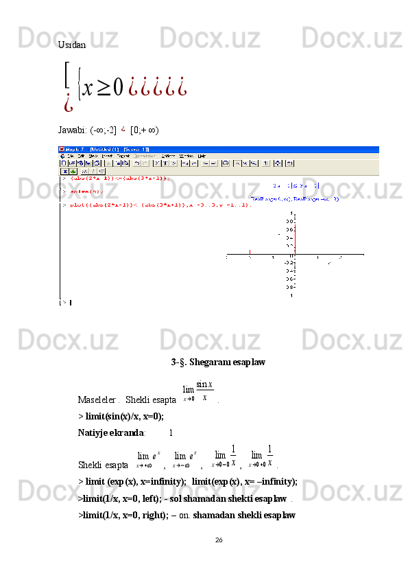 Usıdan[
¿	
{x	≥	0	¿	¿	¿	¿	¿
Jawabi :  (- ∞ ;-2]  	
¿  [0;+  ∞ )
3 -§.  Shegaranı esaplaw
Maseleler .  S hekli esapta   	
lim
x→0
sin	x
x .
>  limit(sin(x)/x, x=0);
Natiyje ekranda :         1
S hekli esapta   	
lim
x→+∞
ex ,  	lim
x→−∞
ex ,   	lim
x→0−0
1
x ,  	
lim
x→0+0
1
x .
>  limit (exp(x), x=infinity);  limit(exp(x), x= –infinity); 
>limit(1/x, x=0, left); - sol shamadan shekti esaplaw  . 
> limit(1/x, x=0, right);  –  on .  shamadan shekli esaplaw
26 