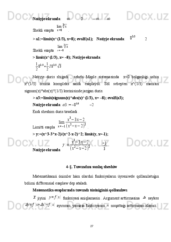 Natiyje ekranda :                  0          –            
S hekli esapta   lim
x→8
3√x .
>  a1:=limit(x^(1/3), x=8); evalf(a1);    Natiyje ekranda :    	
81/3         2
S hekli esapta   	
lim
x→−8
3√x .
> limit(x^(1/3), x= –8);  Natiyje ekranda :
  	
1
281/3+1
2	I81/3√3 .
Natiyje   duris   shi g	
1 adi   ,   sebebi   Maple   sistemasinda     х <0   bolganli g	1 i   ushin
x^(1/3)   ornina   kompleks   sandi   esaplayd і .   Sol   sebepten   x^(1/3)   manisin
signum(x)*abs(x)^(1/3)   korinisinde jaz g	
1 an duris. 
>  a3:=limit(signum(x)*abs(x)^(1/3), x= –8); evalf(a3);
Natiyje ekranda :  a 3 := –8 1/3 
          –2
Endi sheshim duris tawiladi .
Limitti esapla   	
lim
x→−1	
x3−	3x−	2	
(x2−	x−	2)2 .
> y:=(x^3-3*x-2)/(x^2-x-2)^2; limit(y, x=-1);
Natiyje ekranda  	
y:=	x3−	3x−	2	
(x2−	x−	2)2           	
−1
3
4- §.  T uwı nd ı n ı  san lı q sheshiw
Matematikanıń   ónimler   hám   olardıń   funksiyaların   úyreniwde   qollanılatu	
g1ın
bólimi differensial esaplaw dep ataladı. 
Matematika esaplarında tuwındı túsiniginiń qollanılıwı	
X
  jiyini   	y=	f(x)   funksiyasi aniqlamasin  . Аrgument arttirmasina  	Δx  saykes	
Δy	=	f(x+Δx	)−	f(x)
 ay ı r ı m ı n, yamasa funkciyanıń  	x  noqatta g	1ı  artt ı rmas ı n alam ı z.
27 