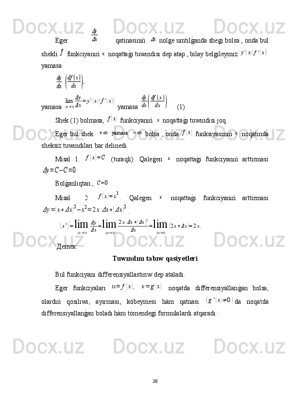 Еger            Δy
Δx          qatinasiniń  	Δx  nolge umtil g	1 anda shegi bolsa , onda bul
shekli 	
f  funkciyanıń 	x  noqatta g	1 i tuwındısı dep atap , bilay belgileymiz 	y'(x)(f'(x))
yamasa	
dy
dx	(
df	(x)	
dx	),
yamasa  	
lim
Δx→0
Δy
Δx	=	y'(x)(f'(x))   yamasa  	dy
dx	(
df	(x)	
dx	)      (1)
Shek (1) bolmasa, 	
f(x)  funkciyanıń  	x  noqatta g	1 ı  tuw ı nd ı s ı  joq.
Eger bul shek   	
+∞   yamasa   	−∞   bolsa , onda  	f(x)   funksiyasınıń  	x   noqatında
sheksiz tuwındıları bar delinedi.
Мisal   1.  	
f(x)=C   (turaqli).   Qalegen  	x   noqatta g	1 i   funkciyanıń   arttirmasi	
Δy	=C−C=0
 
Bol g	
1 anliqtan , 	C=0
Мisal     2.  	
f(x)=	x2 .   Qalegen  	x   noqatta g	1 i   funkciyanıń   arttirmasi	
Δy	=	(x+Δx	)2−	x2=	2x⋅Δx	+(Δx	)2
.
 Дemeк  
Tuwındını tabıw qasiyetleri
Bul funkciyanı differensiyallast ı r ı w dep ataladı.
Eger   funkciyaları  	
u=	f(x),   	v=	g(x)   noqatda   differensiyallan	g1an   bolsa,
olardıń   qosılıwı,   ayırması,   kóbeymesi   hám   qatnası  	
(g'(x)≠	0) da   noqatda
differensiyallan	
g1an boladı hám tómendegi formulalardı atqaradı :
28	
(x2)′=lim
Δx→0	
Δy
Δx	=lim
Δx→0	
2x⋅Δx	+(Δx	)2	
Δx	=lim
Δx→0	
(2x+Δx	)=2x. 