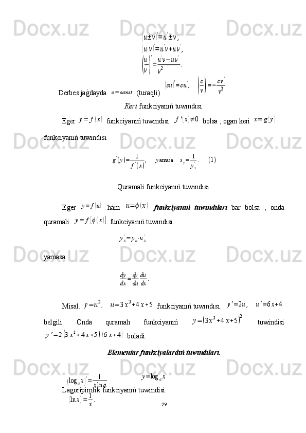 Derbes ja g1 dayda  	c=	const  (turaqli)  	
(cu	)′=	cu',    	(
c
v)
′
=−	cv'	
v2
Кeri  funkciyanıń tuwındısı.
Еger 	
y=	f(x)  funkciyanıń tuwındısı. 	f'(x)≠	0  bolsa , ogan keri 	x=	g(y)  
funkciyanıń tuwındısı
Quramali funkciyanıń tuwındısı.  
Еger  	
y=	f(u)   hàm  	u=	ϕ(x)   funkciyanıń   tuwındıları   bar   bolsa   ,   onda
quramali  	
y=	f[ϕ(x)]  funkciyanıń tuwındısı.
yamasa
Мisal. 	
y=	u2,   	u=	3x2+4x+5  funkciyanıń tuwındısı.    	y'=2u,    	u'=6x+4
belgili.   Onda   quramalı   funkciyanıń  	
y=	(3x2+4	x+5)2   tuwindisi	
y'=	2(3x2+4x+5)⋅(6x+4)
 boladi.
Elementar funkciyalardıń tuwındıları.
Lagoripimlik funkciyanıń tuwindisi.
29	
(u±	v)′=	u'±v',	
(u⋅v)′=	u'v+uv',	
(
u
v)
′
=	u'v−	uv'	
v2	.	
g'(y)=	1
f'(x)
,     	yamasa    	xy=	1
yx'.      	(1)	
yx'=	yu'⋅ux'	
dy
dx	=	dy
du	
du
dx	.
y=log	ax	
(log	ax)′=	1
xln	a	
(ln	x)′=	1
x. 