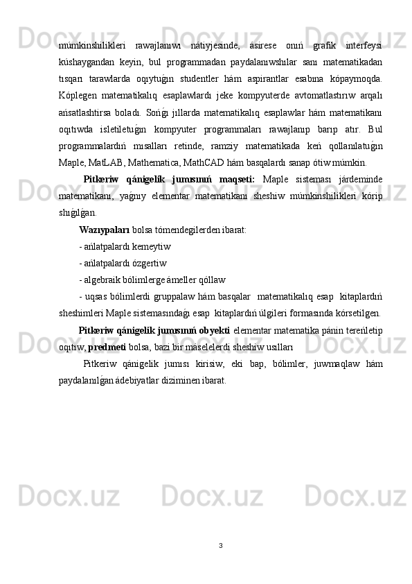 múmkinshilikleri   rawajlanıwı   nátiyjesinde,   ásirese   onıń   grafik   interfeysi
kúshaygandan   keyin,   bul   programmadan   paydalanıwshılar   sanı   matematikadan
tısqarı   tarawlarda   oqıytug1ın   studentler   hám   aspirantlar   esabına   kópaymoqda.
Kóplegen   matematikalıq   esaplawlardı   jeke   kompyuterde   avtomatlastırıw   arqalı
ańsatlashtirsa   boladı.   Soń
g1ı   jıllarda   matematikalıq   esaplawlar   hám   matematikanı
oqıtıwda   isletiletu	
g1ın   kompyuter   programmaları   rawajlanıp   barıp   atır.   Bul
programmalardıń   mısalları   retinde,   ramziy   matematikada   keń   qollanılatu	
g1ın
Maple, MatLAB, Mathematica, MathCAD hám basqalardı sanap ótiw múmkin.
Pitkeriw   qánigelik   jumısınıń   maqseti:   Maple   sisteması   járdeminde
matematikanı,   ya	
g1nıy   elementar   matematikanı   sheshiw   múmkinshilikleri   kórip
shı	
g1ılg1an.
Wazıypaları  bolsa tómendegilerden ibarat:
- ańlatpalardı kemeytiw 
- ańlatpalardı ózgertiw 
- algebraik bólimlerge ámeller qóllaw
-  uqsas   bólimlerdi  gruppalaw  hám  basqalar     matematikalıq esap    kitaplardıń
sheshimleri Maple sistemasında	
g1ı esap  kitaplardıń úlgileri formasında kórsetilgen.
Pitkeriw qánigelik jumısınıń obyekti  elementar matematika pánin tereńletip
oqıtıw,  predmeti  bolsa,   bazi bir máselelerdi sheshiw usılları
Pitkeriw   qánigelik   jumısı   kirisiw,   eki   bap,   bólimler,   juwmaq law   hám
paydalanıl	
g1an ádebiyatlar diziminen ibarat.
3 